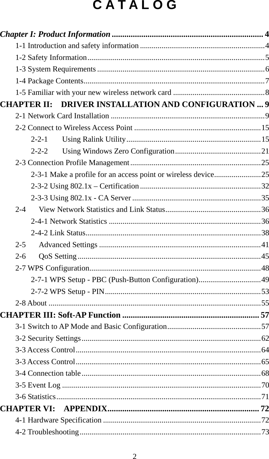  2C A T A L O G  Chapter I: Product Information........................................................................ 4 1-1 Introduction and safety information ................................................................4 1-2 Safety Information...........................................................................................5 1-3 System Requirements......................................................................................6 1-4 Package Contents.............................................................................................7 1-5 Familiar with your new wireless network card ...............................................8 CHAPTER II:  DRIVER INSTALLATION AND CONFIGURATION ... 9 2-1 Network Card Installation ...............................................................................9 2-2 Connect to Wireless Access Point .................................................................15 2-2-1  Using Ralink Utility.....................................................................15 2-2-2  Using Windows Zero Configuration............................................21 2-3 Connection Profile Management...................................................................25 2-3-1 Make a profile for an access point or wireless device........................25 2-3-2 Using 802.1x – Certification..............................................................32 2-3-3 Using 802.1x - CA Server ..................................................................35 2-4  View Network Statistics and Link Status.................................................36 2-4-1 Network Statistics ..............................................................................36 2-4-2 Link Status..........................................................................................38 2-5 Advanced Settings ...................................................................................41 2-6 QoS Setting..............................................................................................45 2-7 WPS Configuration........................................................................................48 2-7-1 WPS Setup - PBC (Push-Button Configuration)................................49 2-7-2 WPS Setup - PIN................................................................................53 2-8 About .............................................................................................................55 CHAPTER III: Soft-AP Function ................................................................. 57 3-1 Switch to AP Mode and Basic Configuration................................................57 3-2 Security Settings............................................................................................62 3-3 Access Control...............................................................................................64 3-3 Access Control...............................................................................................65 3-4 Connection table............................................................................................68 3-5 Event Log ......................................................................................................70 3-6 Statistics.........................................................................................................71 CHAPTER VI:  APPENDIX........................................................................ 72 4-1 Hardware Specification .................................................................................72 4-2 Troubleshooting.............................................................................................73 