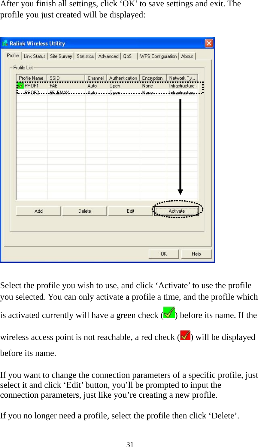  31After you finish all settings, click ‘OK’ to save settings and exit. The profile you just created will be displayed:    Select the profile you wish to use, and click ‘Activate’ to use the profile you selected. You can only activate a profile a time, and the profile which is activated currently will have a green check ( ) before its name. If the wireless access point is not reachable, a red check ( ) will be displayed before its name.  If you want to change the connection parameters of a specific profile, just select it and click ‘Edit’ button, you’ll be prompted to input the connection parameters, just like you’re creating a new profile.  If you no longer need a profile, select the profile then click ‘Delete’. 