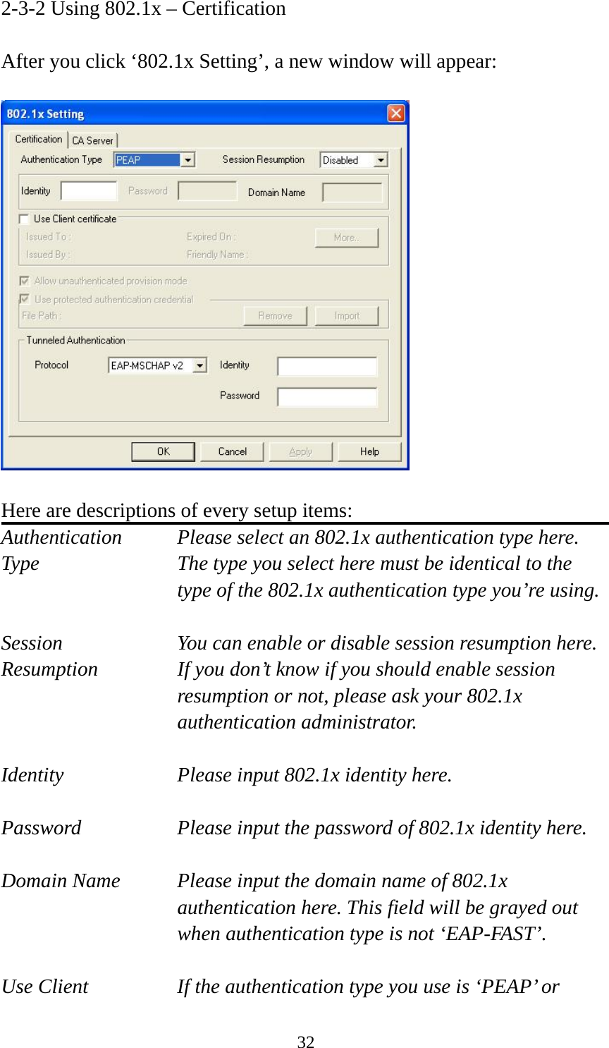  322-3-2 Using 802.1x – Certification  After you click ‘802.1x Setting’, a new window will appear:    Here are descriptions of every setup items: Authentication    Please select an 802.1x authentication type here. Type        The type you select here must be identical to the type of the 802.1x authentication type you’re using.  Session        You can enable or disable session resumption here. Resumption  If you don’t know if you should enable session resumption or not, please ask your 802.1x authentication administrator.  Identity  Please input 802.1x identity here.  Password  Please input the password of 802.1x identity here.  Domain Name  Please input the domain name of 802.1x authentication here. This field will be grayed out when authentication type is not ‘EAP-FAST’.  Use Client  If the authentication type you use is ‘PEAP’ or 