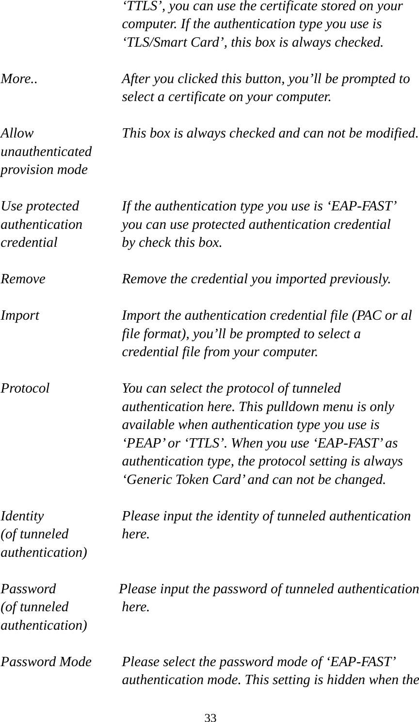  33‘TTLS’, you can use the certificate stored on your computer. If the authentication type you use is ‘TLS/Smart Card’, this box is always checked.  More..  After you clicked this button, you’ll be prompted to select a certificate on your computer.  Allow  This box is always checked and can not be modified. unauthenticated provision mode  Use protected  If the authentication type you use is ‘EAP-FAST’ authentication    you can use protected authentication credential credential  by check this box.  Remove  Remove the credential you imported previously.  Import  Import the authentication credential file (PAC or al file format), you’ll be prompted to select a credential file from your computer.  Protocol  You can select the protocol of tunneled authentication here. This pulldown menu is only available when authentication type you use is ‘PEAP’ or ‘TTLS’. When you use ‘EAP-FAST’ as authentication type, the protocol setting is always ‘Generic Token Card’ and can not be changed.  Identity  Please input the identity of tunneled authentication   (of tunneled  here. authentication)  Password  Please input the password of tunneled authentication (of tunneled  here. authentication)  Password Mode  Please select the password mode of ‘EAP-FAST’ authentication mode. This setting is hidden when the 