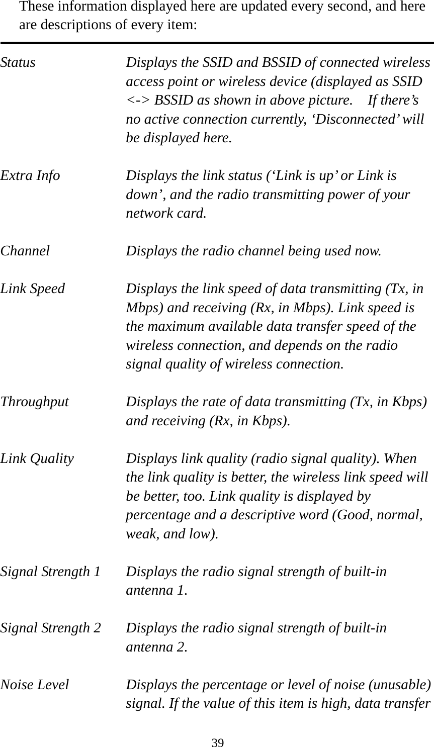  39These information displayed here are updated every second, and here are descriptions of every item:  Status  Displays the SSID and BSSID of connected wireless access point or wireless device (displayed as SSID &lt;-&gt; BSSID as shown in above picture.    If there’s no active connection currently, ‘Disconnected’ will be displayed here.  Extra Info  Displays the link status (‘Link is up’ or Link is down’, and the radio transmitting power of your network card.  Channel  Displays the radio channel being used now.  Link Speed  Displays the link speed of data transmitting (Tx, in Mbps) and receiving (Rx, in Mbps). Link speed is the maximum available data transfer speed of the wireless connection, and depends on the radio signal quality of wireless connection.  Throughput  Displays the rate of data transmitting (Tx, in Kbps) and receiving (Rx, in Kbps).    Link Quality  Displays link quality (radio signal quality). When the link quality is better, the wireless link speed will be better, too. Link quality is displayed by percentage and a descriptive word (Good, normal, weak, and low).  Signal Strength 1  Displays the radio signal strength of built-in antenna 1.  Signal Strength 2  Displays the radio signal strength of built-in antenna 2.  Noise Level  Displays the percentage or level of noise (unusable) signal. If the value of this item is high, data transfer 