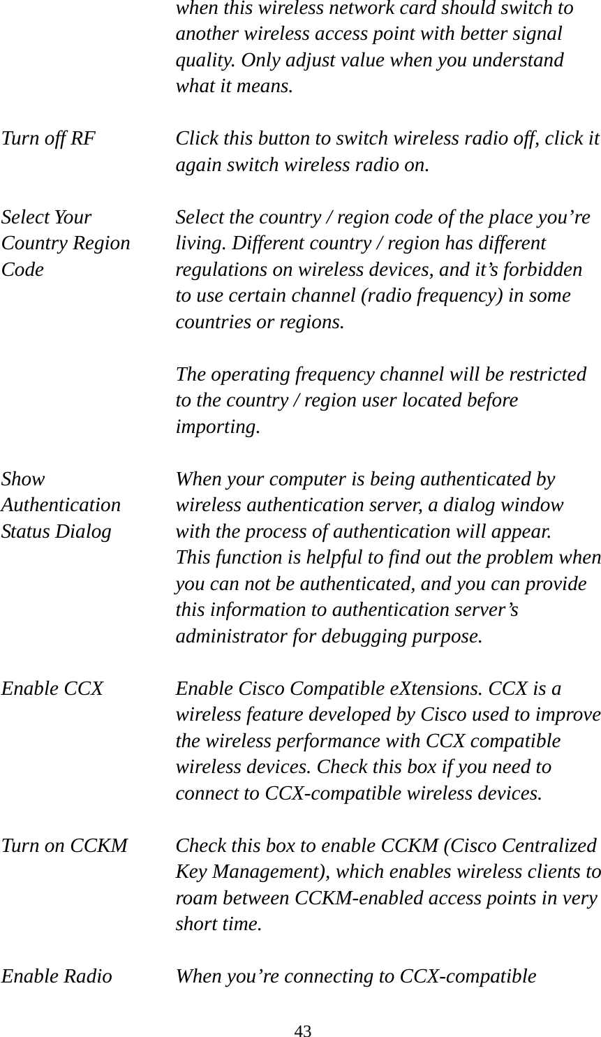  43  when this wireless network card should switch to another wireless access point with better signal quality. Only adjust value when you understand what it means.  Turn off RF  Click this button to switch wireless radio off, click it   again switch wireless radio on.  Select Your  Select the country / region code of the place you’re   Country Region  living. Different country / region has different   Code  regulations on wireless devices, and it’s forbidden   to use certain channel (radio frequency) in some     countries or regions.    The operating frequency channel will be restricted to the country / region user located before importing.  Show  When your computer is being authenticated by Authentication  wireless authentication server, a dialog window Status Dialog  with the process of authentication will appear.   This function is helpful to find out the problem when you can not be authenticated, and you can provide this information to authentication server’s administrator for debugging purpose.  Enable CCX  Enable Cisco Compatible eXtensions. CCX is a wireless feature developed by Cisco used to improve the wireless performance with CCX compatible wireless devices. Check this box if you need to connect to CCX-compatible wireless devices.  Turn on CCKM  Check this box to enable CCKM (Cisco Centralized Key Management), which enables wireless clients to roam between CCKM-enabled access points in very short time.  Enable Radio  When you’re connecting to CCX-compatible 