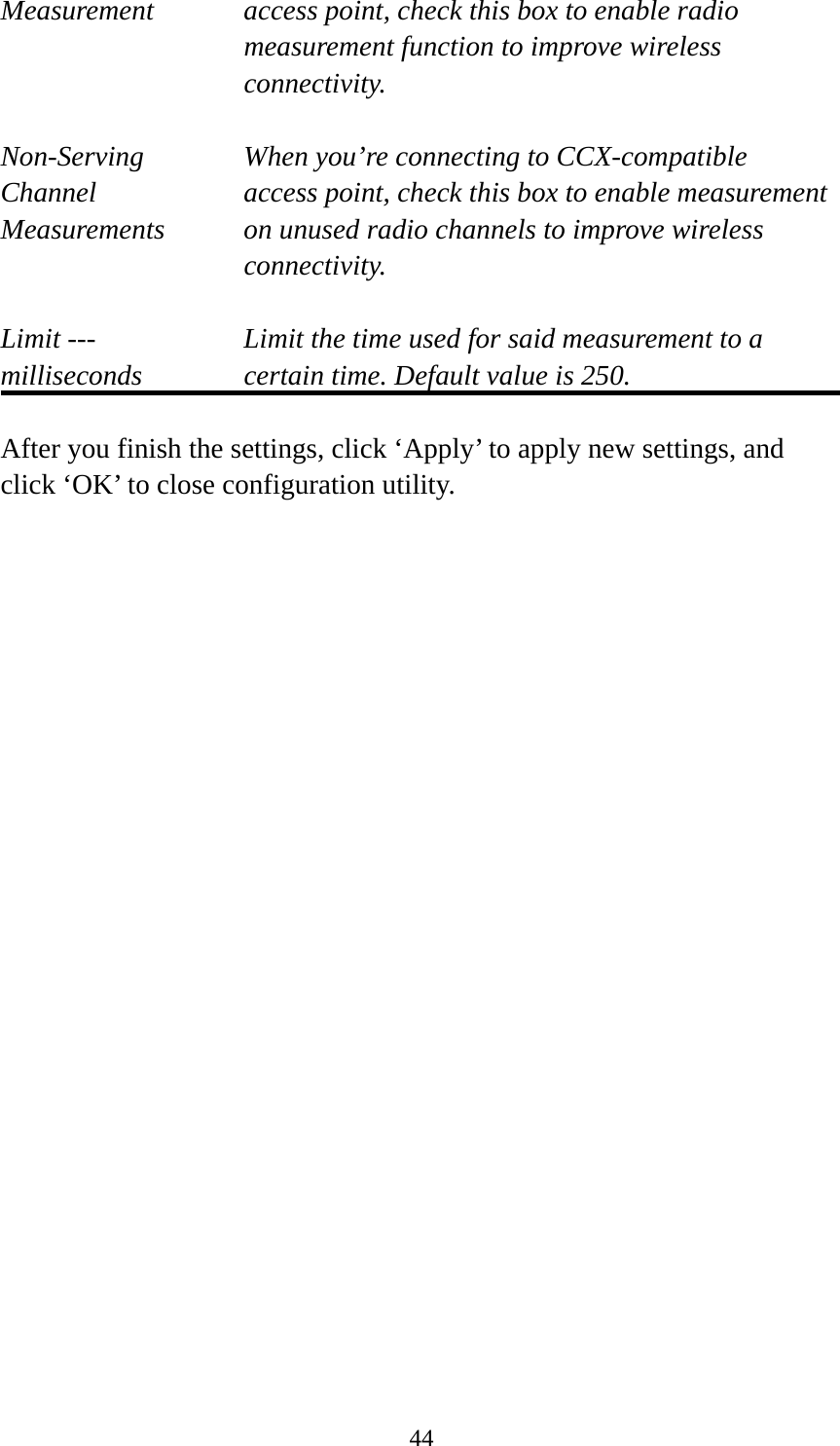  44Measurement  access point, check this box to enable radio measurement function to improve wireless connectivity.  Non-Serving When you’re connecting to CCX-compatible Channel  access point, check this box to enable measurement Measurements  on unused radio channels to improve wireless connectivity.  Limit ---    Limit the time used for said measurement to a   milliseconds  certain time. Default value is 250.  After you finish the settings, click ‘Apply’ to apply new settings, and click ‘OK’ to close configuration utility.  