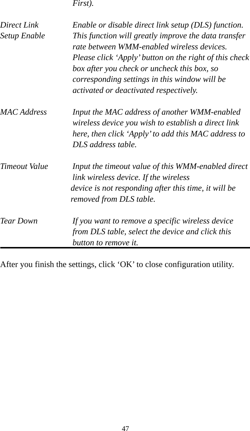  47First).  Direct Link  Enable or disable direct link setup (DLS) function. Setup Enable  This function will greatly improve the data transfer rate between WMM-enabled wireless devices. Please click ‘Apply’ button on the right of this check box after you check or uncheck this box, so corresponding settings in this window will be activated or deactivated respectively.  MAC Address    Input the MAC address of another WMM-enabled wireless device you wish to establish a direct link here, then click ‘Apply’ to add this MAC address to DLS address table.  Timeout Value    Input the timeout value of this WMM-enabled direct      link wireless device. If the wireless device is not responding after this time, it will be removed from DLS table.  Tear Down  If you want to remove a specific wireless device from DLS table, select the device and click this button to remove it.    After you finish the settings, click ‘OK’ to close configuration utility. 