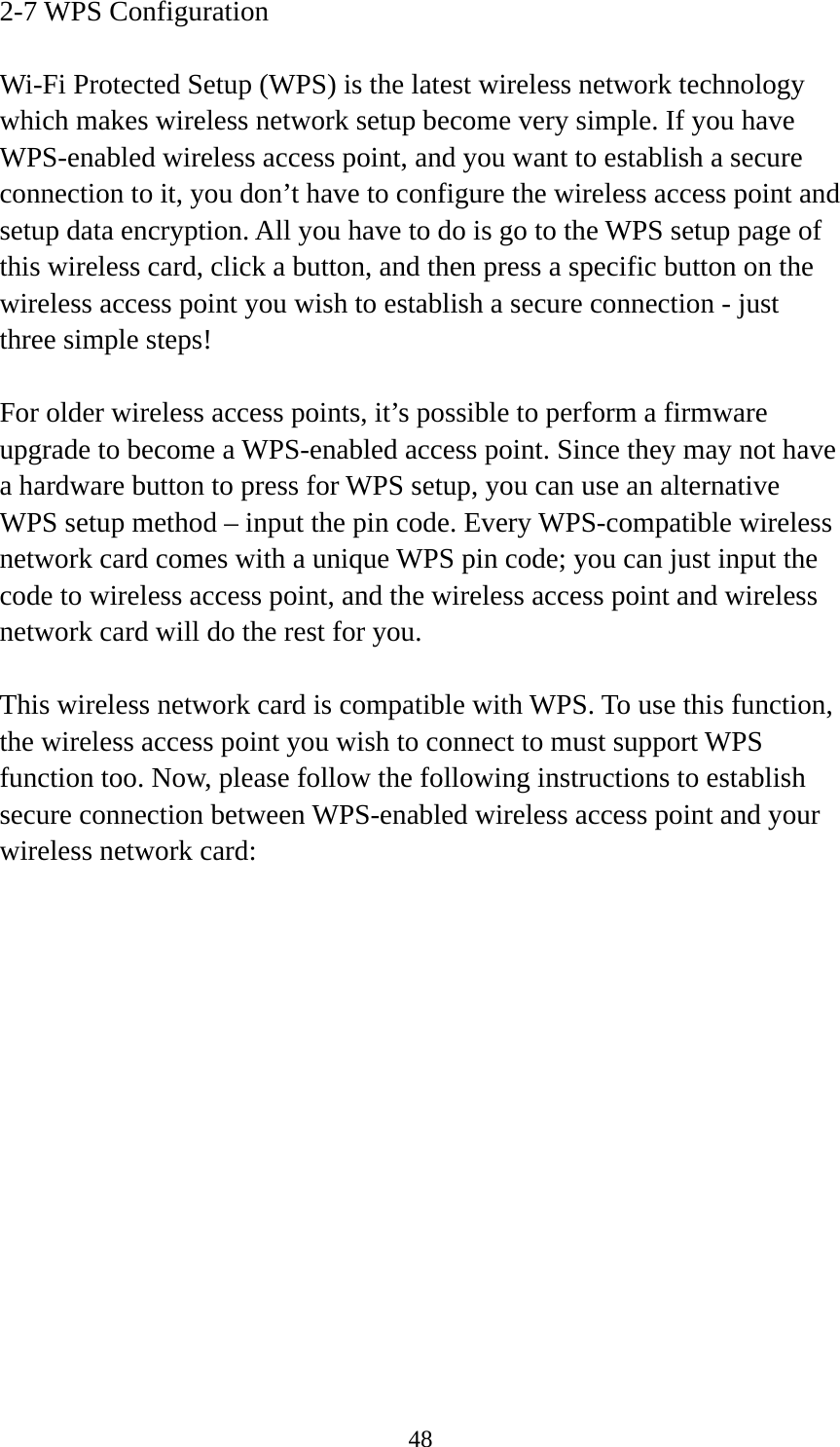  482-7 WPS Configuration  Wi-Fi Protected Setup (WPS) is the latest wireless network technology which makes wireless network setup become very simple. If you have WPS-enabled wireless access point, and you want to establish a secure connection to it, you don’t have to configure the wireless access point and setup data encryption. All you have to do is go to the WPS setup page of this wireless card, click a button, and then press a specific button on the wireless access point you wish to establish a secure connection - just three simple steps!    For older wireless access points, it’s possible to perform a firmware upgrade to become a WPS-enabled access point. Since they may not have a hardware button to press for WPS setup, you can use an alternative WPS setup method – input the pin code. Every WPS-compatible wireless network card comes with a unique WPS pin code; you can just input the code to wireless access point, and the wireless access point and wireless network card will do the rest for you.  This wireless network card is compatible with WPS. To use this function, the wireless access point you wish to connect to must support WPS function too. Now, please follow the following instructions to establish secure connection between WPS-enabled wireless access point and your wireless network card: 