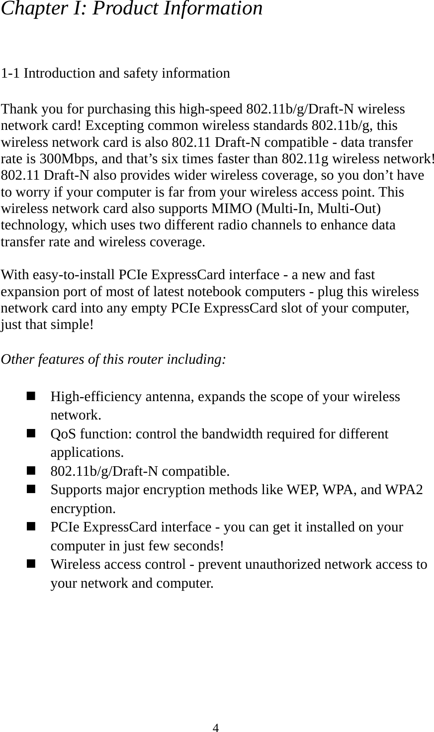  4Chapter I: Product Information  1-1 Introduction and safety information  Thank you for purchasing this high-speed 802.11b/g/Draft-N wireless network card! Excepting common wireless standards 802.11b/g, this wireless network card is also 802.11 Draft-N compatible - data transfer rate is 300Mbps, and that’s six times faster than 802.11g wireless network! 802.11 Draft-N also provides wider wireless coverage, so you don’t have to worry if your computer is far from your wireless access point. This wireless network card also supports MIMO (Multi-In, Multi-Out) technology, which uses two different radio channels to enhance data transfer rate and wireless coverage.  With easy-to-install PCIe ExpressCard interface - a new and fast expansion port of most of latest notebook computers - plug this wireless network card into any empty PCIe ExpressCard slot of your computer, just that simple!  Other features of this router including:   High-efficiency antenna, expands the scope of your wireless network.  QoS function: control the bandwidth required for different applications.  802.11b/g/Draft-N compatible.  Supports major encryption methods like WEP, WPA, and WPA2 encryption.  PCIe ExpressCard interface - you can get it installed on your computer in just few seconds!  Wireless access control - prevent unauthorized network access to your network and computer. 