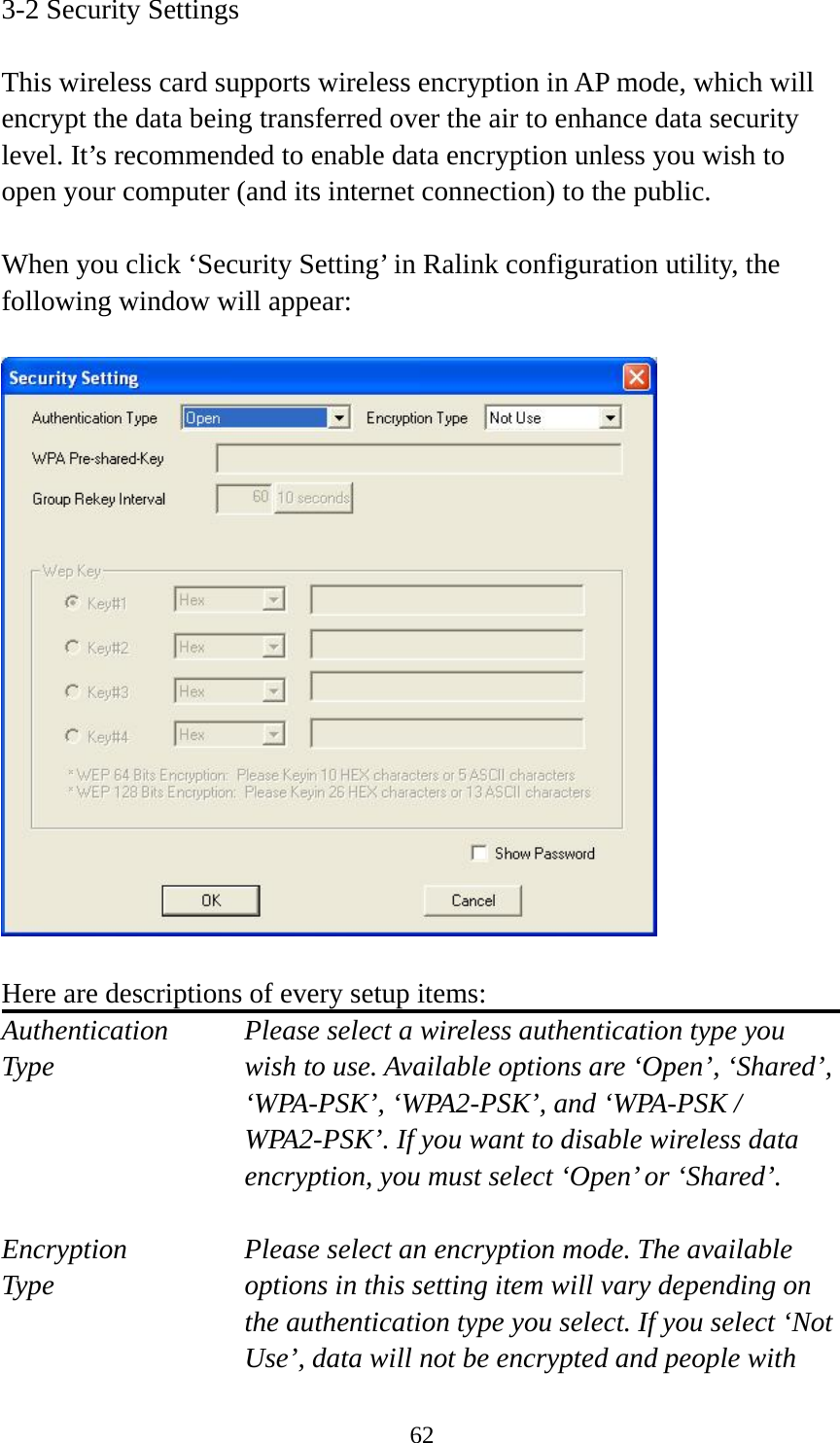  623-2 Security Settings  This wireless card supports wireless encryption in AP mode, which will encrypt the data being transferred over the air to enhance data security level. It’s recommended to enable data encryption unless you wish to open your computer (and its internet connection) to the public.  When you click ‘Security Setting’ in Ralink configuration utility, the following window will appear:    Here are descriptions of every setup items: Authentication    Please select a wireless authentication type you Type        wish to use. Available options are ‘Open’, ‘Shared’, ‘WPA-PSK’, ‘WPA2-PSK’, and ‘WPA-PSK / WPA2-PSK’. If you want to disable wireless data encryption, you must select ‘Open’ or ‘Shared’.  Encryption   Please select an encryption mode. The available   Type  options in this setting item will vary depending on the authentication type you select. If you select ‘Not Use’, data will not be encrypted and people with 