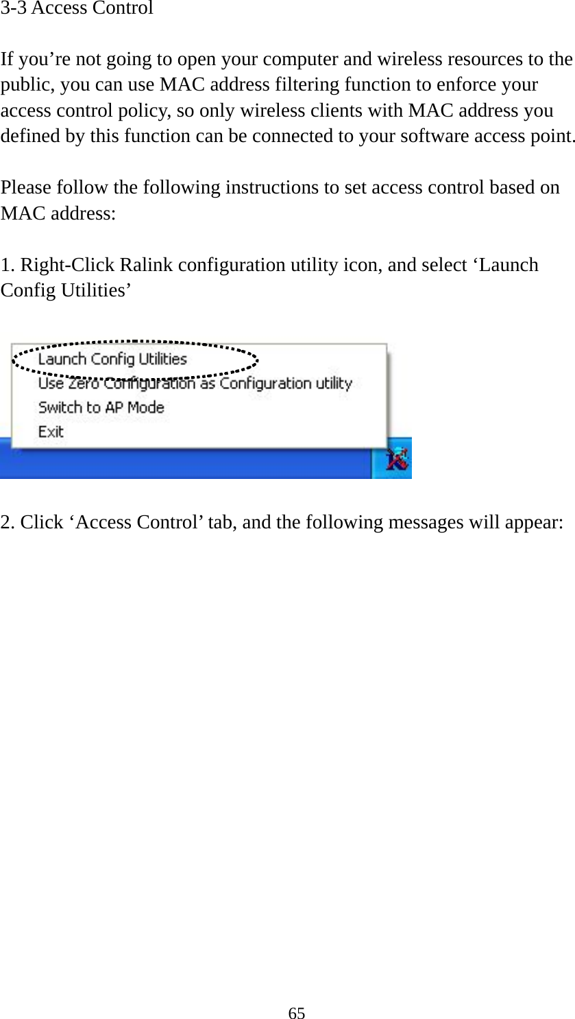  653-3 Access Control  If you’re not going to open your computer and wireless resources to the public, you can use MAC address filtering function to enforce your access control policy, so only wireless clients with MAC address you defined by this function can be connected to your software access point.  Please follow the following instructions to set access control based on MAC address:  1. Right-Click Ralink configuration utility icon, and select ‘Launch Config Utilities’    2. Click ‘Access Control’ tab, and the following messages will appear:  