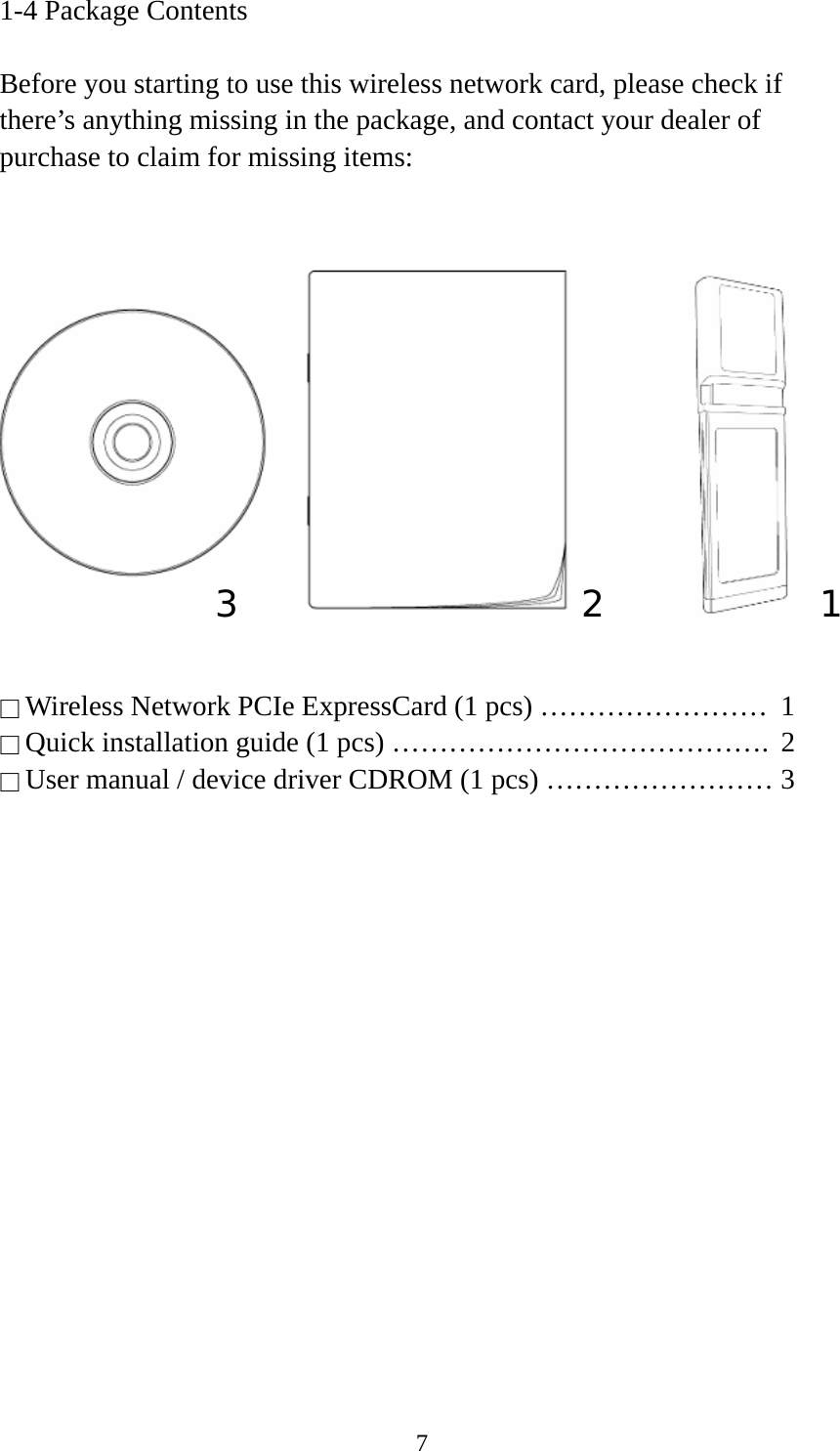  71-4 Package Contents  Before you starting to use this wireless network card, please check if there’s anything missing in the package, and contact your dealer of purchase to claim for missing items:     □ Wireless Network PCIe ExpressCard (1 pcs) ……………………  1 □ Quick installation guide (1 pcs) ………………………………….  2 □ User manual / device driver CDROM (1 pcs) …………………… 3  1 2 3 