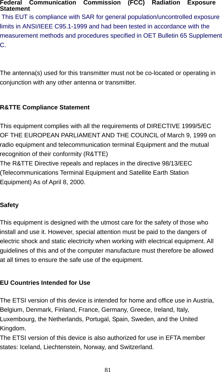  81Federal Communication Commission (FCC) Radiation Exposure Statement  This EUT is compliance with SAR for general population/uncontrolled exposure limits in ANSI/IEEE C95.1-1999 and had been tested in accordance with the measurement methods and procedures specified in OET Bulletin 65 Supplement C.  The antenna(s) used for this transmitter must not be co-located or operating in conjunction with any other antenna or transmitter.  R&amp;TTE Compliance Statement  This equipment complies with all the requirements of DIRECTIVE 1999/5/EC OF THE EUROPEAN PARLIAMENT AND THE COUNCIL of March 9, 1999 on radio equipment and telecommunication terminal Equipment and the mutual recognition of their conformity (R&amp;TTE) The R&amp;TTE Directive repeals and replaces in the directive 98/13/EEC (Telecommunications Terminal Equipment and Satellite Earth Station Equipment) As of April 8, 2000.  Safety  This equipment is designed with the utmost care for the safety of those who install and use it. However, special attention must be paid to the dangers of electric shock and static electricity when working with electrical equipment. All guidelines of this and of the computer manufacture must therefore be allowed at all times to ensure the safe use of the equipment.  EU Countries Intended for Use    The ETSI version of this device is intended for home and office use in Austria, Belgium, Denmark, Finland, France, Germany, Greece, Ireland, Italy, Luxembourg, the Netherlands, Portugal, Spain, Sweden, and the United Kingdom. The ETSI version of this device is also authorized for use in EFTA member states: Iceland, Liechtenstein, Norway, and Switzerland.  