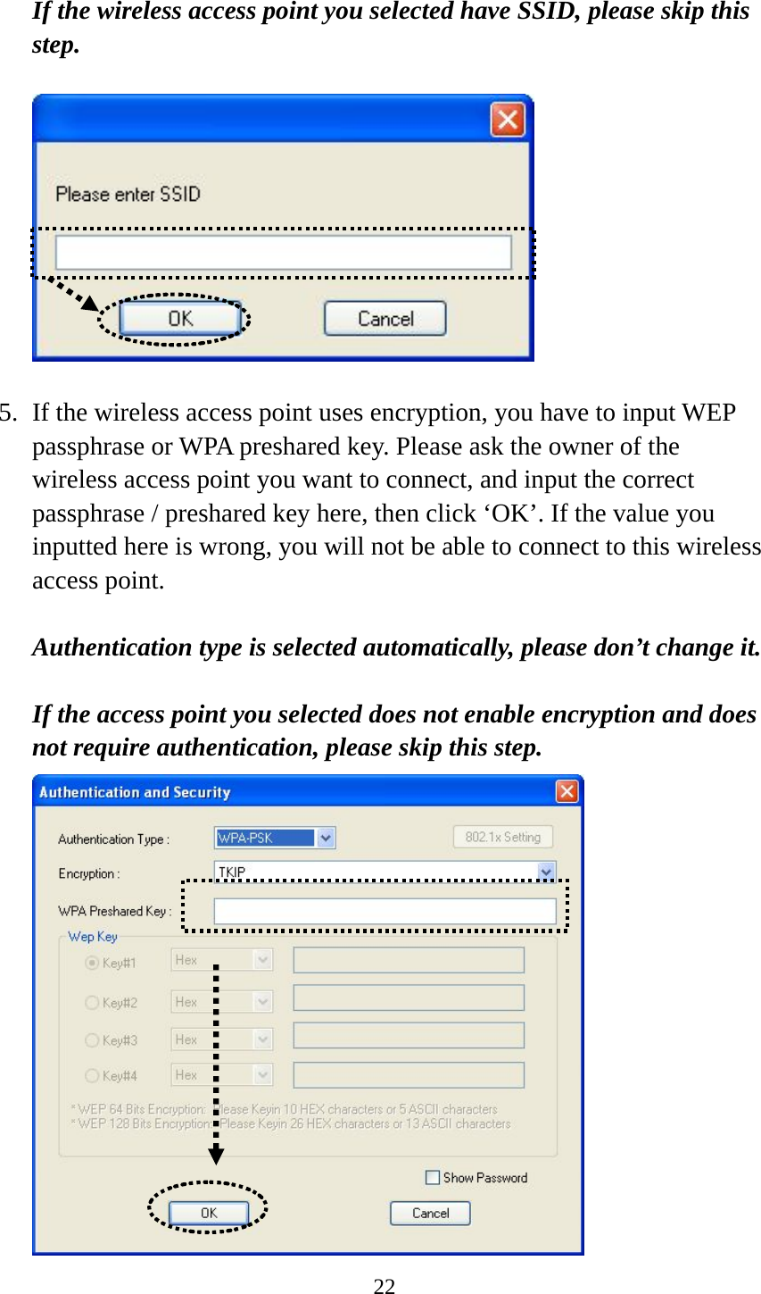  22 If the wireless access point you selected have SSID, please skip this step.    5. If the wireless access point uses encryption, you have to input WEP passphrase or WPA preshared key. Please ask the owner of the wireless access point you want to connect, and input the correct passphrase / preshared key here, then click ‘OK’. If the value you inputted here is wrong, you will not be able to connect to this wireless access point.  Authentication type is selected automatically, please don’t change it.    If the access point you selected does not enable encryption and does not require authentication, please skip this step.  
