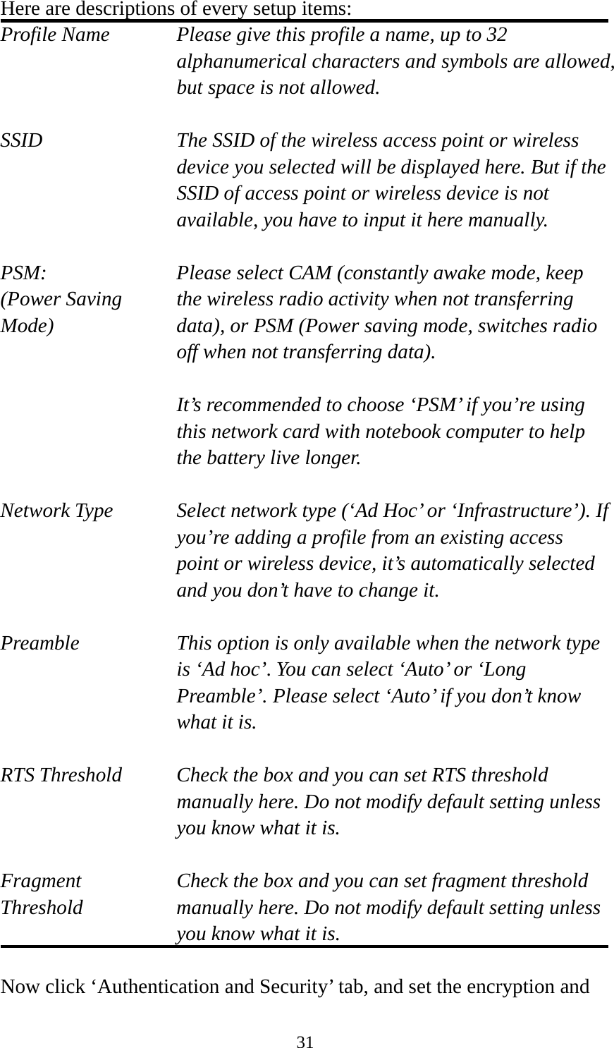  31Here are descriptions of every setup items: Profile Name      Please give this profile a name, up to 32   alphanumerical characters and symbols are allowed, but space is not allowed.    SSID    The SSID of the wireless access point or wireless device you selected will be displayed here. But if the SSID of access point or wireless device is not available, you have to input it here manually.  PSM:    Please select CAM (constantly awake mode, keep   (Power Saving    the wireless radio activity when not transferring Mode)  data), or PSM (Power saving mode, switches radio off when not transferring data).  It’s recommended to choose ‘PSM’ if you’re using this network card with notebook computer to help the battery live longer.  Network Type    Select network type (‘Ad Hoc’ or ‘Infrastructure’). If you’re adding a profile from an existing access point or wireless device, it’s automatically selected and you don’t have to change it.  Preamble    This option is only available when the network type is ‘Ad hoc’. You can select ‘Auto’ or ‘Long Preamble’. Please select ‘Auto’ if you don’t know what it is.  RTS Threshold    Check the box and you can set RTS threshold manually here. Do not modify default setting unless you know what it is.  Fragment    Check the box and you can set fragment threshold Threshold  manually here. Do not modify default setting unless you know what it is.  Now click ‘Authentication and Security’ tab, and set the encryption and 