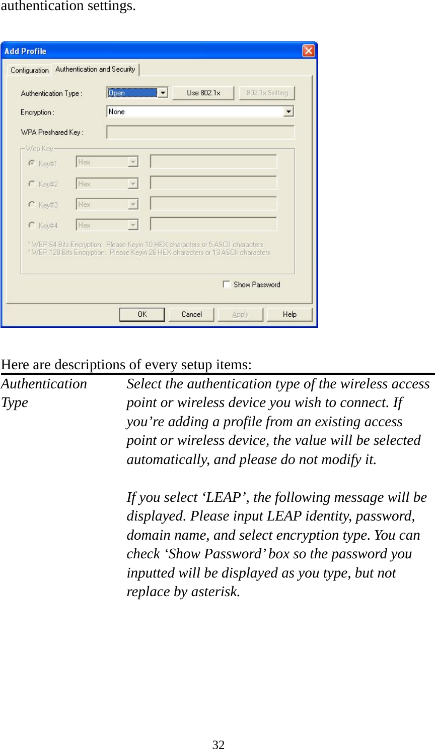  32authentication settings.    Here are descriptions of every setup items: Authentication   Select the authentication type of the wireless access Type  point or wireless device you wish to connect. If you’re adding a profile from an existing access point or wireless device, the value will be selected automatically, and please do not modify it.  If you select ‘LEAP’, the following message will be displayed. Please input LEAP identity, password, domain name, and select encryption type. You can check ‘Show Password’ box so the password you inputted will be displayed as you type, but not replace by asterisk.   