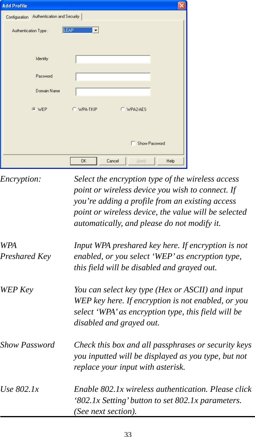  33 Encryption: Select the encryption type of the wireless access point or wireless device you wish to connect. If you’re adding a profile from an existing access point or wireless device, the value will be selected automatically, and please do not modify it.  WPA    Input WPA preshared key here. If encryption is not Preshared Key  enabled, or you select ‘WEP’ as encryption type, this field will be disabled and grayed out.  WEP Key  You can select key type (Hex or ASCII) and input WEP key here. If encryption is not enabled, or you select ‘WPA’ as encryption type, this field will be disabled and grayed out.  Show Password  Check this box and all passphrases or security keys you inputted will be displayed as you type, but not replace your input with asterisk.  Use 802.1x  Enable 802.1x wireless authentication. Please click ‘802.1x Setting’ button to set 802.1x parameters. (See next section). 