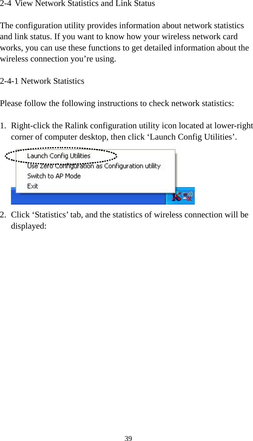  392-4 View Network Statistics and Link Status  The configuration utility provides information about network statistics and link status. If you want to know how your wireless network card works, you can use these functions to get detailed information about the wireless connection you’re using.  2-4-1 Network Statistics  Please follow the following instructions to check network statistics:  1. Right-click the Ralink configuration utility icon located at lower-right corner of computer desktop, then click ‘Launch Config Utilities’.  2. Click ‘Statistics’ tab, and the statistics of wireless connection will be displayed: 
