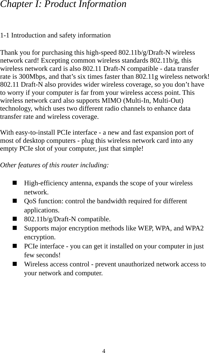  4Chapter I: Product Information  1-1 Introduction and safety information  Thank you for purchasing this high-speed 802.11b/g/Draft-N wireless network card! Excepting common wireless standards 802.11b/g, this wireless network card is also 802.11 Draft-N compatible - data transfer rate is 300Mbps, and that’s six times faster than 802.11g wireless network! 802.11 Draft-N also provides wider wireless coverage, so you don’t have to worry if your computer is far from your wireless access point. This wireless network card also supports MIMO (Multi-In, Multi-Out) technology, which uses two different radio channels to enhance data transfer rate and wireless coverage.  With easy-to-install PCIe interface - a new and fast expansion port of most of desktop computers - plug this wireless network card into any empty PCIe slot of your computer, just that simple!  Other features of this router including:   High-efficiency antenna, expands the scope of your wireless network.  QoS function: control the bandwidth required for different applications.  802.11b/g/Draft-N compatible.  Supports major encryption methods like WEP, WPA, and WPA2 encryption.  PCIe interface - you can get it installed on your computer in just few seconds!  Wireless access control - prevent unauthorized network access to your network and computer. 