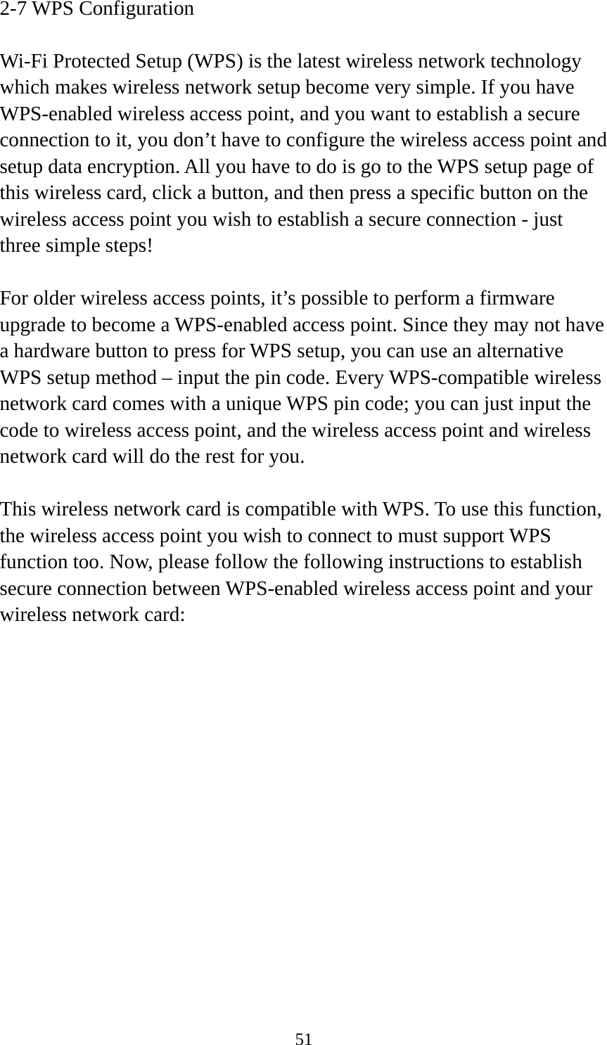  512-7 WPS Configuration  Wi-Fi Protected Setup (WPS) is the latest wireless network technology which makes wireless network setup become very simple. If you have WPS-enabled wireless access point, and you want to establish a secure connection to it, you don’t have to configure the wireless access point and setup data encryption. All you have to do is go to the WPS setup page of this wireless card, click a button, and then press a specific button on the wireless access point you wish to establish a secure connection - just three simple steps!    For older wireless access points, it’s possible to perform a firmware upgrade to become a WPS-enabled access point. Since they may not have a hardware button to press for WPS setup, you can use an alternative WPS setup method – input the pin code. Every WPS-compatible wireless network card comes with a unique WPS pin code; you can just input the code to wireless access point, and the wireless access point and wireless network card will do the rest for you.  This wireless network card is compatible with WPS. To use this function, the wireless access point you wish to connect to must support WPS function too. Now, please follow the following instructions to establish secure connection between WPS-enabled wireless access point and your wireless network card: 