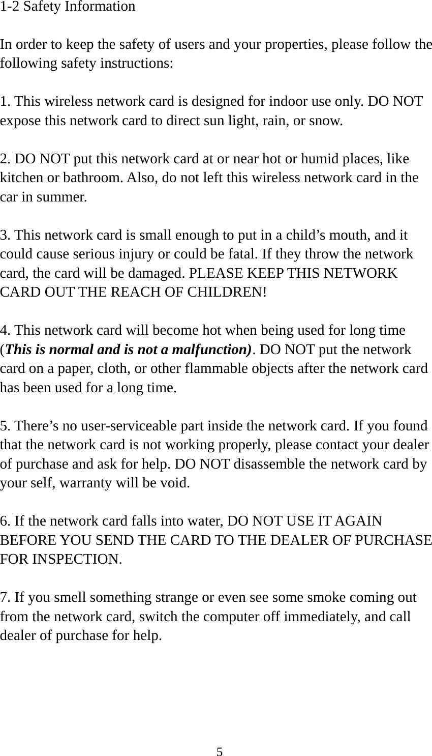  51-2 Safety Information  In order to keep the safety of users and your properties, please follow the following safety instructions:  1. This wireless network card is designed for indoor use only. DO NOT expose this network card to direct sun light, rain, or snow.  2. DO NOT put this network card at or near hot or humid places, like kitchen or bathroom. Also, do not left this wireless network card in the car in summer.  3. This network card is small enough to put in a child’s mouth, and it could cause serious injury or could be fatal. If they throw the network card, the card will be damaged. PLEASE KEEP THIS NETWORK CARD OUT THE REACH OF CHILDREN!  4. This network card will become hot when being used for long time (This is normal and is not a malfunction). DO NOT put the network card on a paper, cloth, or other flammable objects after the network card has been used for a long time.  5. There’s no user-serviceable part inside the network card. If you found that the network card is not working properly, please contact your dealer of purchase and ask for help. DO NOT disassemble the network card by your self, warranty will be void.  6. If the network card falls into water, DO NOT USE IT AGAIN BEFORE YOU SEND THE CARD TO THE DEALER OF PURCHASE FOR INSPECTION.  7. If you smell something strange or even see some smoke coming out from the network card, switch the computer off immediately, and call dealer of purchase for help. 