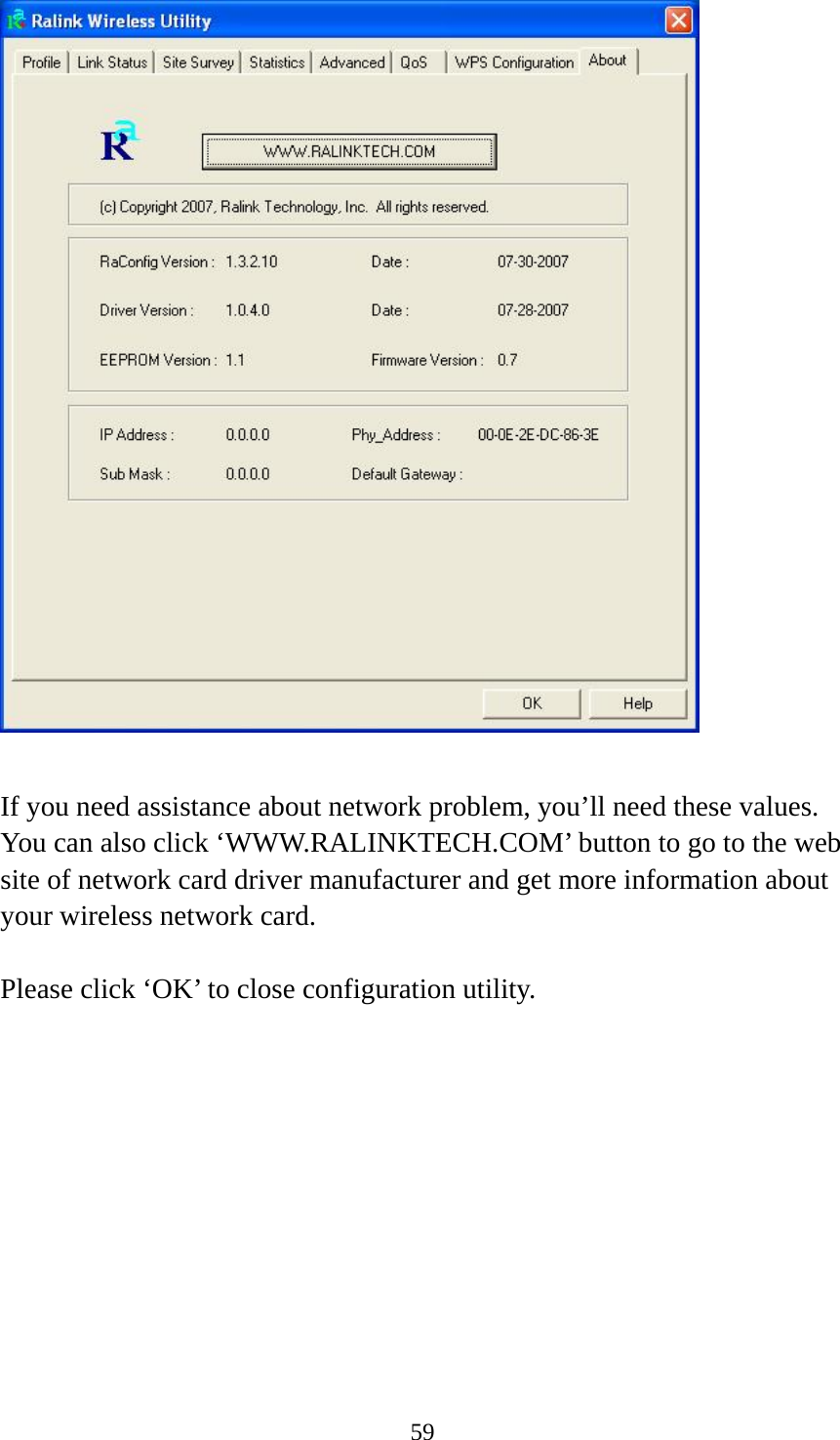  59   If you need assistance about network problem, you’ll need these values. You can also click ‘WWW.RALINKTECH.COM’ button to go to the web site of network card driver manufacturer and get more information about your wireless network card.  Please click ‘OK’ to close configuration utility. 