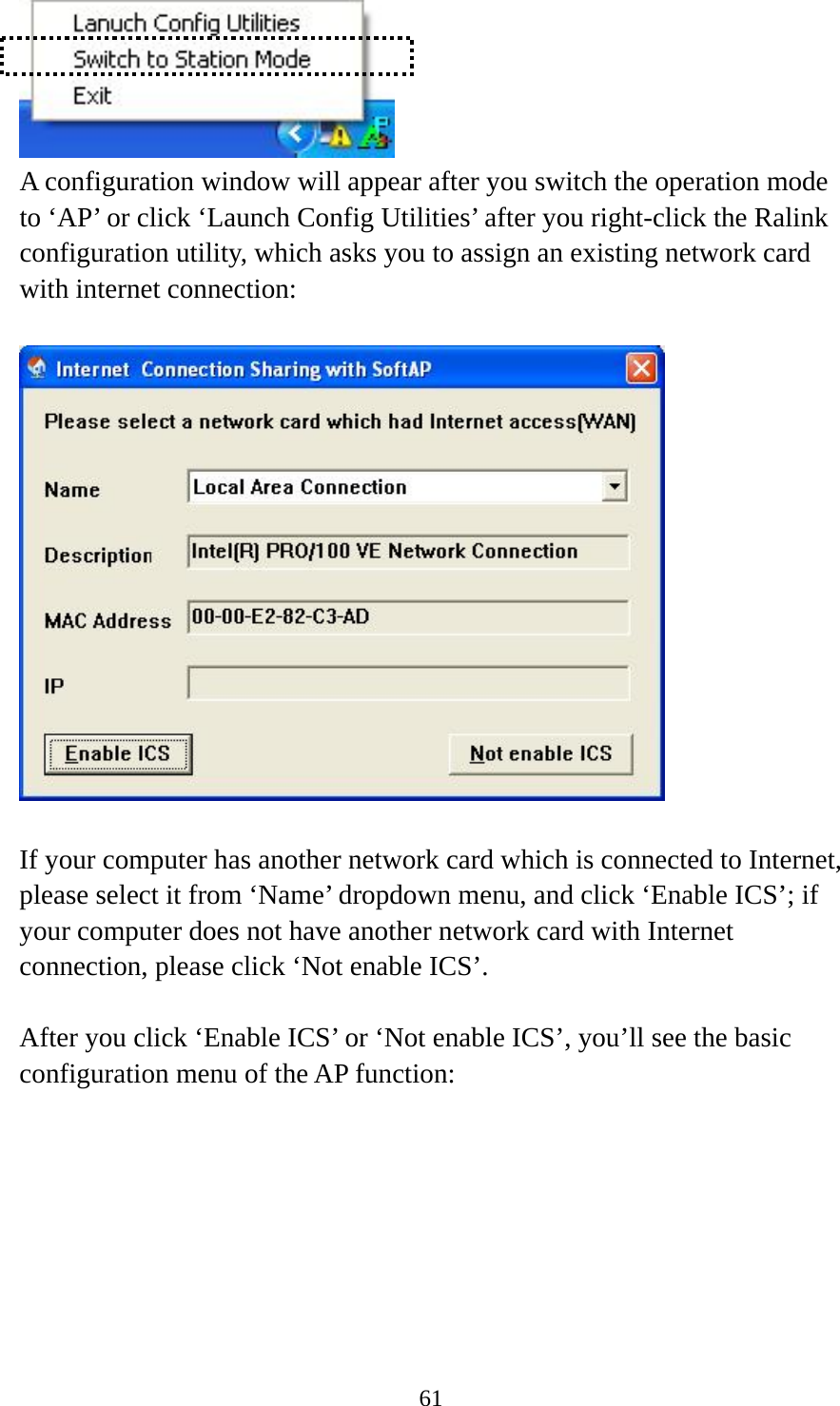  61 A configuration window will appear after you switch the operation mode to ‘AP’ or click ‘Launch Config Utilities’ after you right-click the Ralink configuration utility, which asks you to assign an existing network card with internet connection:    If your computer has another network card which is connected to Internet, please select it from ‘Name’ dropdown menu, and click ‘Enable ICS’; if your computer does not have another network card with Internet connection, please click ‘Not enable ICS’.      After you click ‘Enable ICS’ or ‘Not enable ICS’, you’ll see the basic configuration menu of the AP function:  