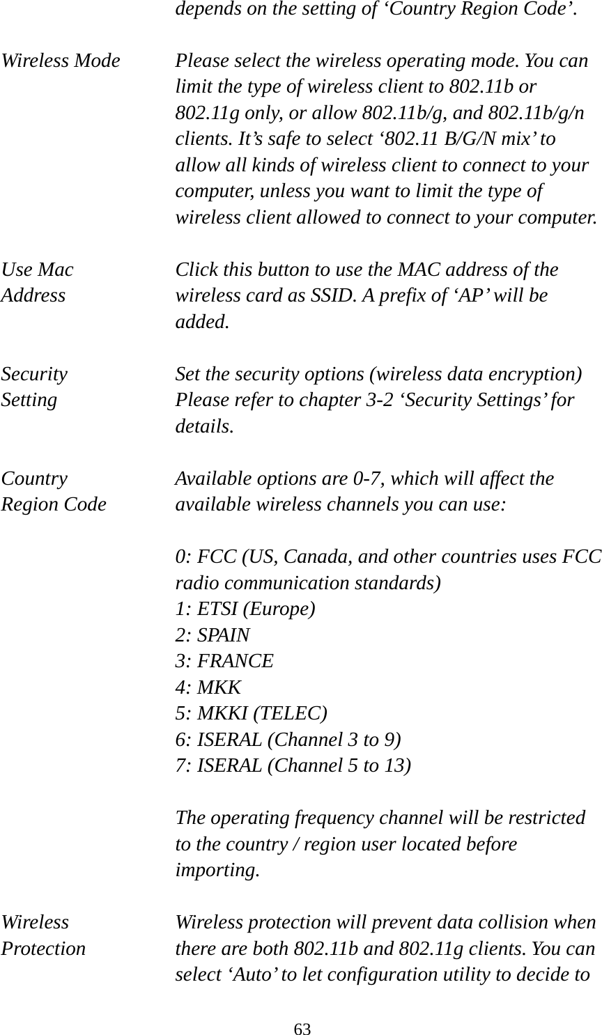  63depends on the setting of ‘Country Region Code’.  Wireless Mode  Please select the wireless operating mode. You can limit the type of wireless client to 802.11b or 802.11g only, or allow 802.11b/g, and 802.11b/g/n clients. It’s safe to select ‘802.11 B/G/N mix’ to allow all kinds of wireless client to connect to your computer, unless you want to limit the type of wireless client allowed to connect to your computer.  Use Mac    Click this button to use the MAC address of the Address  wireless card as SSID. A prefix of ‘AP’ will be added.  Security  Set the security options (wireless data encryption)   Setting  Please refer to chapter 3-2 ‘Security Settings’ for details.  Country  Available options are 0-7, which will affect the Region Code  available wireless channels you can use:  0: FCC (US, Canada, and other countries uses FCC radio communication standards) 1: ETSI (Europe) 2: SPAIN 3: FRANCE 4: MKK 5: MKKI (TELEC) 6: ISERAL (Channel 3 to 9) 7: ISERAL (Channel 5 to 13)  The operating frequency channel will be restricted to the country / region user located before importing.  Wireless  Wireless protection will prevent data collision when   Protection  there are both 802.11b and 802.11g clients. You can select ‘Auto’ to let configuration utility to decide to 