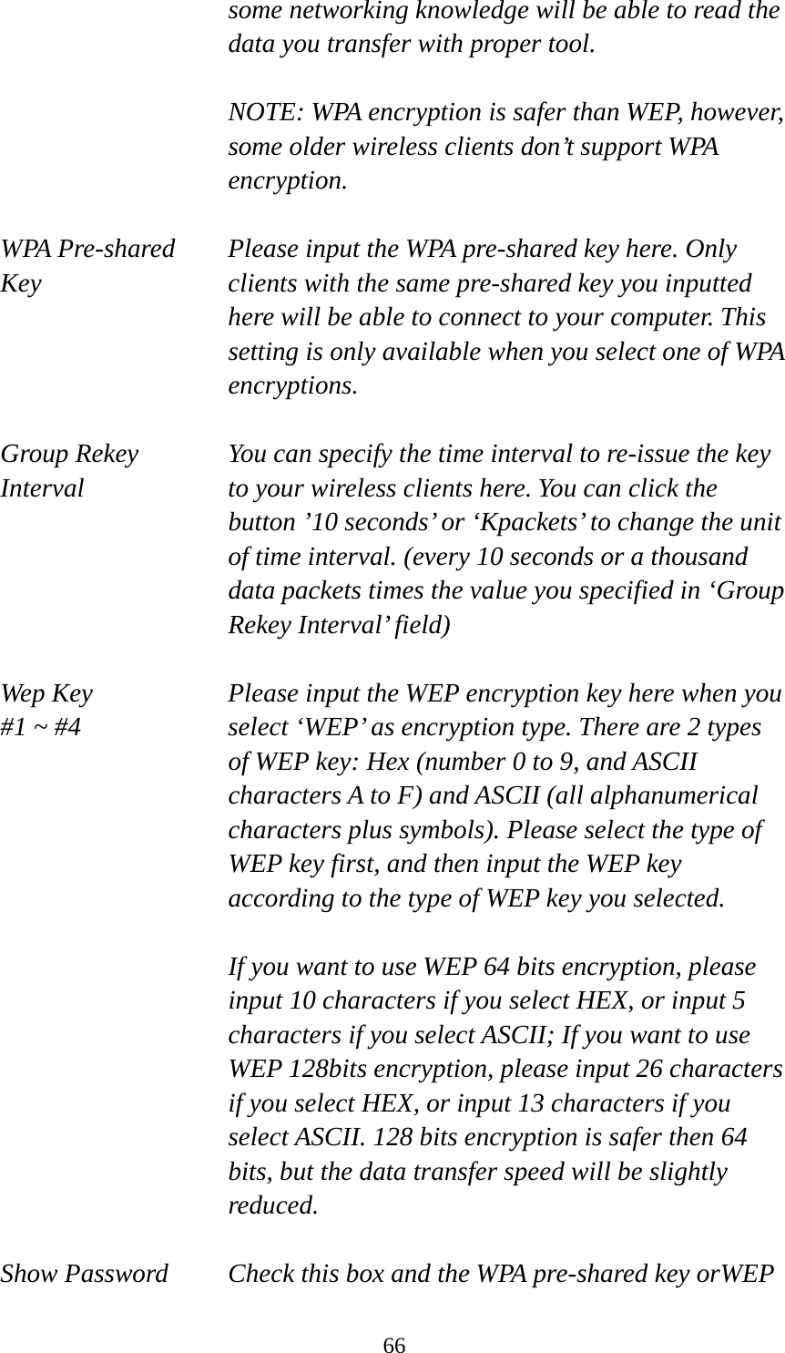  66some networking knowledge will be able to read the data you transfer with proper tool.  NOTE: WPA encryption is safer than WEP, however, some older wireless clients don’t support WPA encryption.  WPA Pre-shared  Please input the WPA pre-shared key here. Only   Key  clients with the same pre-shared key you inputted   here will be able to connect to your computer. This setting is only available when you select one of WPA encryptions.  Group Rekey  You can specify the time interval to re-issue the key Interval  to your wireless clients here. You can click the button ’10 seconds’ or ‘Kpackets’ to change the unit of time interval. (every 10 seconds or a thousand data packets times the value you specified in ‘Group Rekey Interval’ field)  Wep Key  Please input the WEP encryption key here when you   #1 ~ #4  select ‘WEP’ as encryption type. There are 2 types of WEP key: Hex (number 0 to 9, and ASCII characters A to F) and ASCII (all alphanumerical characters plus symbols). Please select the type of WEP key first, and then input the WEP key according to the type of WEP key you selected.    If you want to use WEP 64 bits encryption, please input 10 characters if you select HEX, or input 5 characters if you select ASCII; If you want to use WEP 128bits encryption, please input 26 characters if you select HEX, or input 13 characters if you select ASCII. 128 bits encryption is safer then 64 bits, but the data transfer speed will be slightly reduced.  Show Password  Check this box and the WPA pre-shared key orWEP 