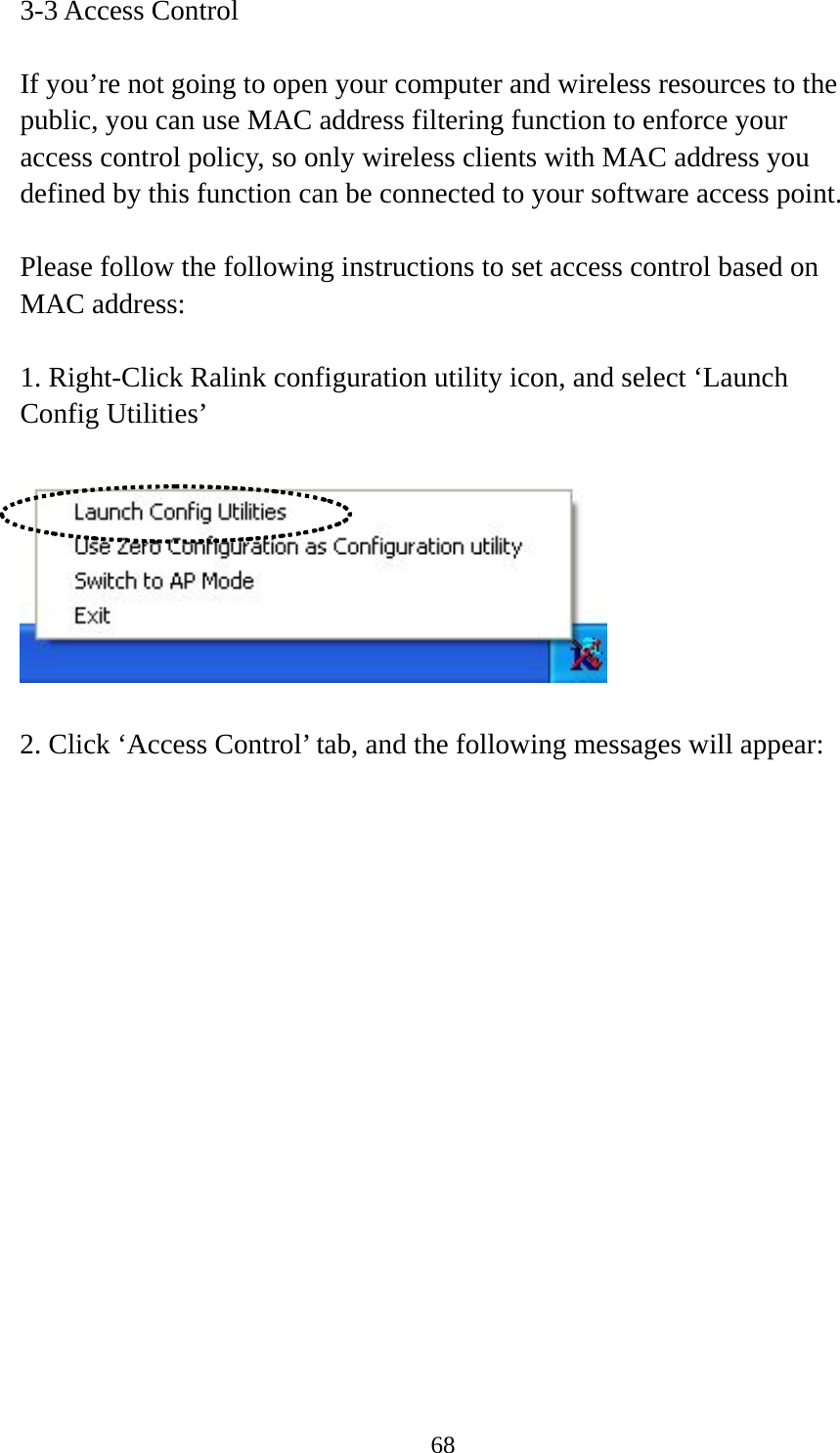  683-3 Access Control  If you’re not going to open your computer and wireless resources to the public, you can use MAC address filtering function to enforce your access control policy, so only wireless clients with MAC address you defined by this function can be connected to your software access point.  Please follow the following instructions to set access control based on MAC address:  1. Right-Click Ralink configuration utility icon, and select ‘Launch Config Utilities’    2. Click ‘Access Control’ tab, and the following messages will appear:  