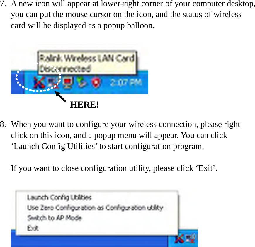 7. A new icon will appear at lower-right corner of your computer desktop, you can put the mouse cursor on the icon, and the status of wireless card will be displayed as a popup balloon.     8. When you want to configure your wireless connection, please right click on this icon, and a popup menu will appear. You can click ‘Launch Config Utilities’ to start configuration program.  If you want to close configuration utility, please click ‘Exit’.   HERE! 