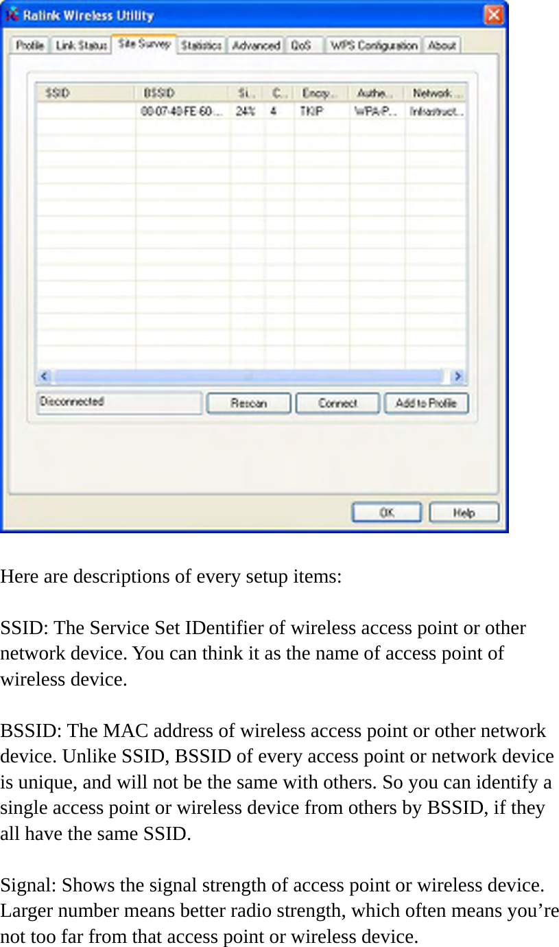   Here are descriptions of every setup items:  SSID: The Service Set IDentifier of wireless access point or other network device. You can think it as the name of access point of wireless device.  BSSID: The MAC address of wireless access point or other network device. Unlike SSID, BSSID of every access point or network device is unique, and will not be the same with others. So you can identify a single access point or wireless device from others by BSSID, if they all have the same SSID.  Signal: Shows the signal strength of access point or wireless device. Larger number means better radio strength, which often means you’re not too far from that access point or wireless device.  