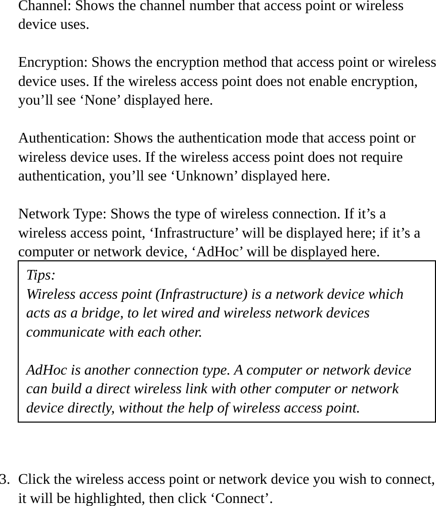 Channel: Shows the channel number that access point or wireless device uses.  Encryption: Shows the encryption method that access point or wireless device uses. If the wireless access point does not enable encryption, you’ll see ‘None’ displayed here.  Authentication: Shows the authentication mode that access point or wireless device uses. If the wireless access point does not require authentication, you’ll see ‘Unknown’ displayed here.  Network Type: Shows the type of wireless connection. If it’s a wireless access point, ‘Infrastructure’ will be displayed here; if it’s a computer or network device, ‘AdHoc’ will be displayed here.            3. Click the wireless access point or network device you wish to connect, it will be highlighted, then click ‘Connect’.  Tips: Wireless access point (Infrastructure) is a network device which acts as a bridge, to let wired and wireless network devices communicate with each other.  AdHoc is another connection type. A computer or network device can build a direct wireless link with other computer or network device directly, without the help of wireless access point. 