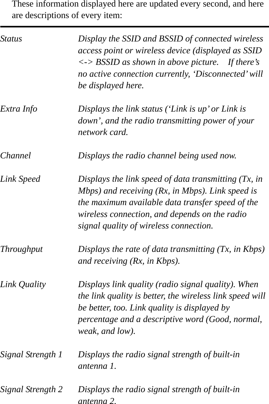   These information displayed here are updated every second, and here are descriptions of every item:  Status  Display the SSID and BSSID of connected wireless access point or wireless device (displayed as SSID &lt;-&gt; BSSID as shown in above picture.    If there’s no active connection currently, ‘Disconnected’ will be displayed here.  Extra Info  Displays the link status (‘Link is up’ or Link is down’, and the radio transmitting power of your network card.  Channel  Displays the radio channel being used now.  Link Speed  Displays the link speed of data transmitting (Tx, in Mbps) and receiving (Rx, in Mbps). Link speed is the maximum available data transfer speed of the wireless connection, and depends on the radio signal quality of wireless connection.  Throughput  Displays the rate of data transmitting (Tx, in Kbps) and receiving (Rx, in Kbps).    Link Quality  Displays link quality (radio signal quality). When the link quality is better, the wireless link speed will be better, too. Link quality is displayed by percentage and a descriptive word (Good, normal, weak, and low).  Signal Strength 1  Displays the radio signal strength of built-in antenna 1.  Signal Strength 2  Displays the radio signal strength of built-in antenna 2.  