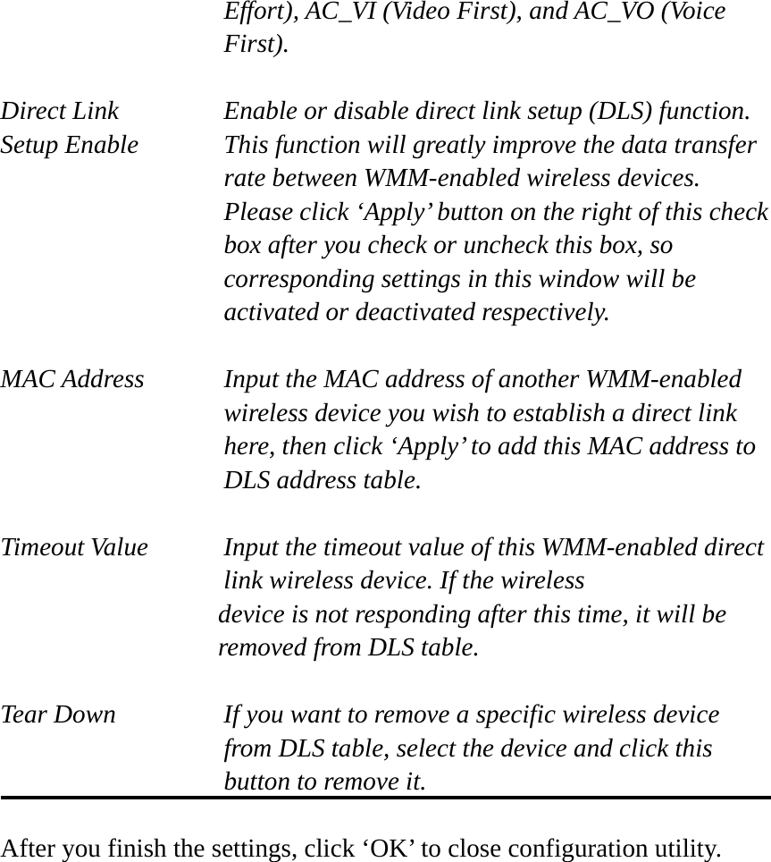 Effort), AC_VI (Video First), and AC_VO (Voice First).  Direct Link  Enable or disable direct link setup (DLS) function. Setup Enable  This function will greatly improve the data transfer rate between WMM-enabled wireless devices. Please click ‘Apply’ button on the right of this check box after you check or uncheck this box, so corresponding settings in this window will be activated or deactivated respectively.  MAC Address    Input the MAC address of another WMM-enabled wireless device you wish to establish a direct link here, then click ‘Apply’ to add this MAC address to DLS address table.  Timeout Value    Input the timeout value of this WMM-enabled direct      link wireless device. If the wireless device is not responding after this time, it will be removed from DLS table.  Tear Down  If you want to remove a specific wireless device from DLS table, select the device and click this button to remove it.    After you finish the settings, click ‘OK’ to close configuration utility. 