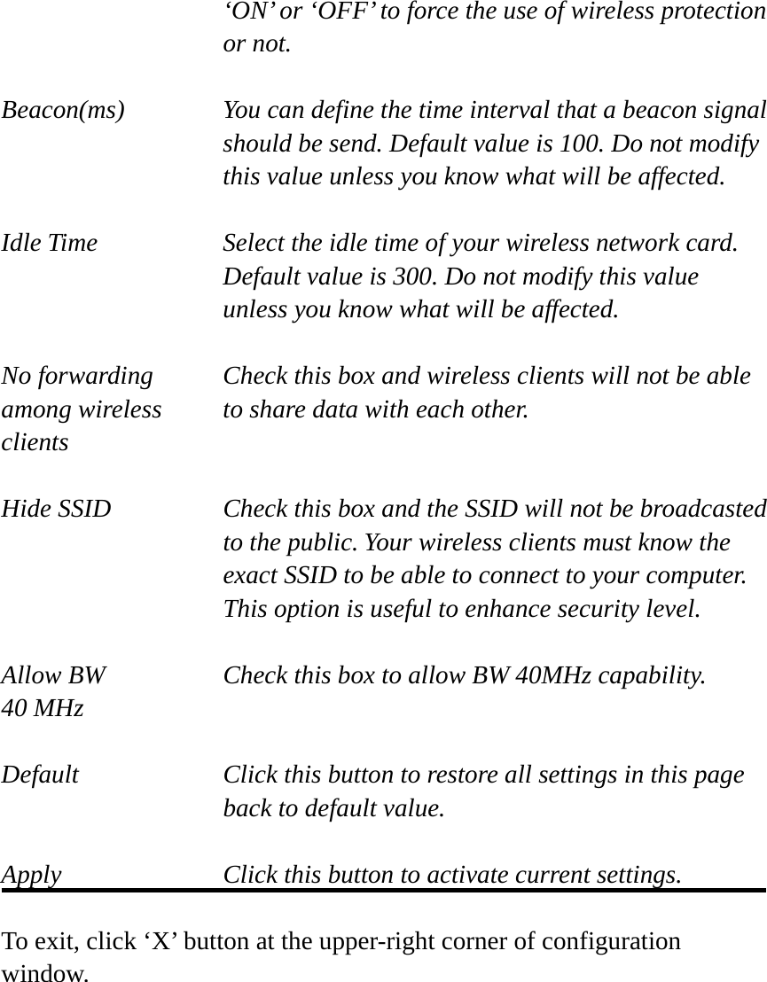 ‘ON’ or ‘OFF’ to force the use of wireless protection or not.  Beacon(ms)  You can define the time interval that a beacon signal should be send. Default value is 100. Do not modify this value unless you know what will be affected.  Idle Time  Select the idle time of your wireless network card. Default value is 300. Do not modify this value unless you know what will be affected.  No forwarding  Check this box and wireless clients will not be able among wireless  to share data with each other. clients  Hide SSID  Check this box and the SSID will not be broadcasted to the public. Your wireless clients must know the exact SSID to be able to connect to your computer. This option is useful to enhance security level.  Allow BW        Check this box to allow BW 40MHz capability. 40 MHz  Default  Click this button to restore all settings in this page back to default value.  Apply  Click this button to activate current settings.  To exit, click ‘X’ button at the upper-right corner of configuration window.  