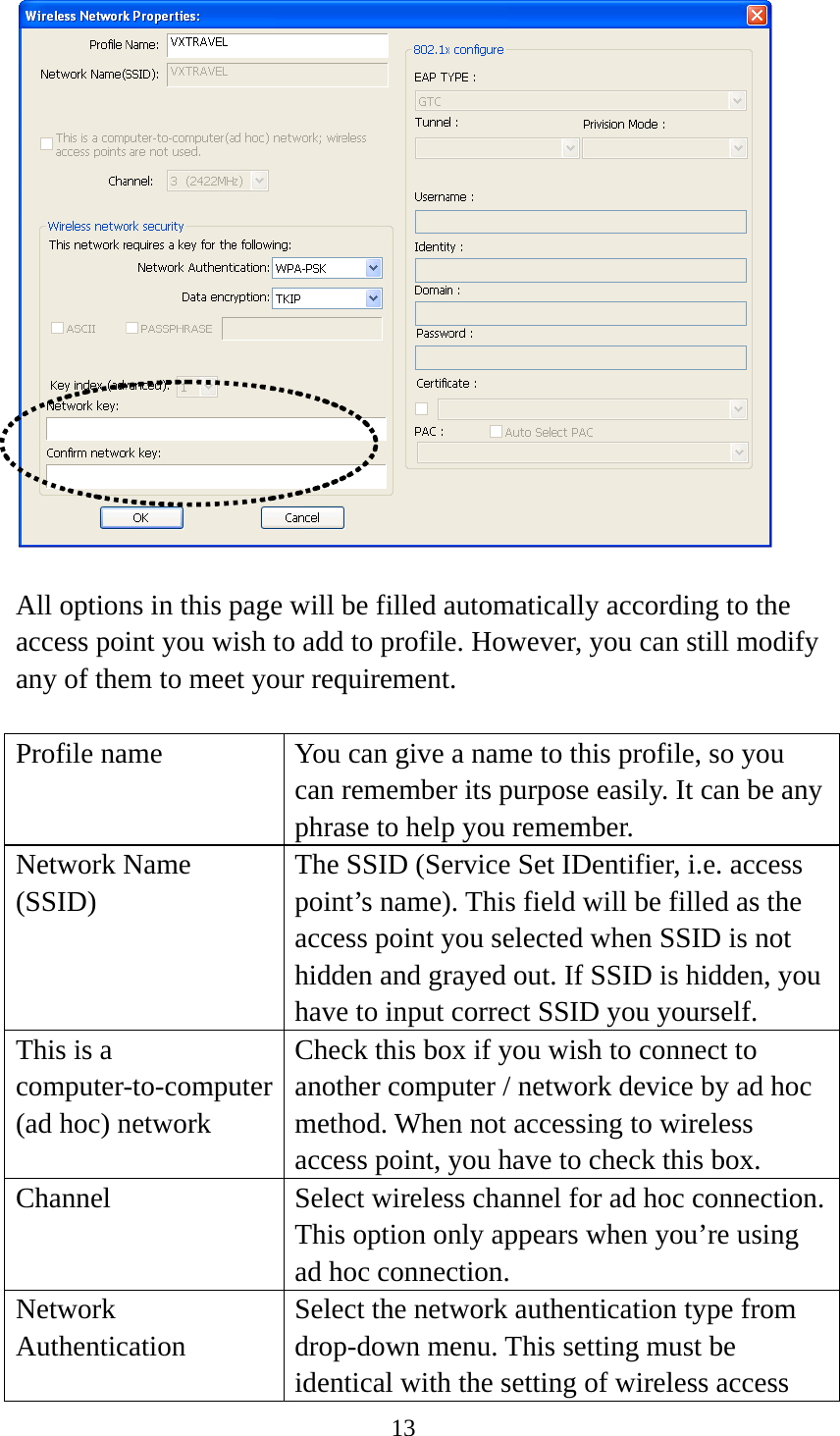 13    All options in this page will be filled automatically according to the access point you wish to add to profile. However, you can still modify any of them to meet your requirement.  Profile name  You can give a name to this profile, so you can remember its purpose easily. It can be any phrase to help you remember. Network Name (SSID) The SSID (Service Set IDentifier, i.e. access point’s name). This field will be filled as the access point you selected when SSID is not hidden and grayed out. If SSID is hidden, you have to input correct SSID you yourself. This is a computer-to-computer (ad hoc) network Check this box if you wish to connect to another computer / network device by ad hoc method. When not accessing to wireless access point, you have to check this box. Channel Select wireless channel for ad hoc connection. This option only appears when you’re using ad hoc connection. Network  Authentication Select the network authentication type from drop-down menu. This setting must be identical with the setting of wireless access 
