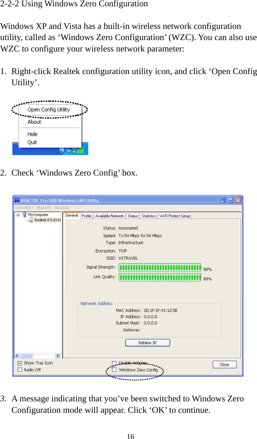 16  2-2-2 Using Windows Zero Configuration  Windows XP and Vista has a built-in wireless network configuration utility, called as ‘Windows Zero Configuration’ (WZC). You can also use WZC to configure your wireless network parameter:  1. Right-click Realtek configuration utility icon, and click ‘Open Config Utility’.    2. Check ‘Windows Zero Config’ box.    3. A message indicating that you’ve been switched to Windows Zero Configuration mode will appear. Click ‘OK’ to continue. 