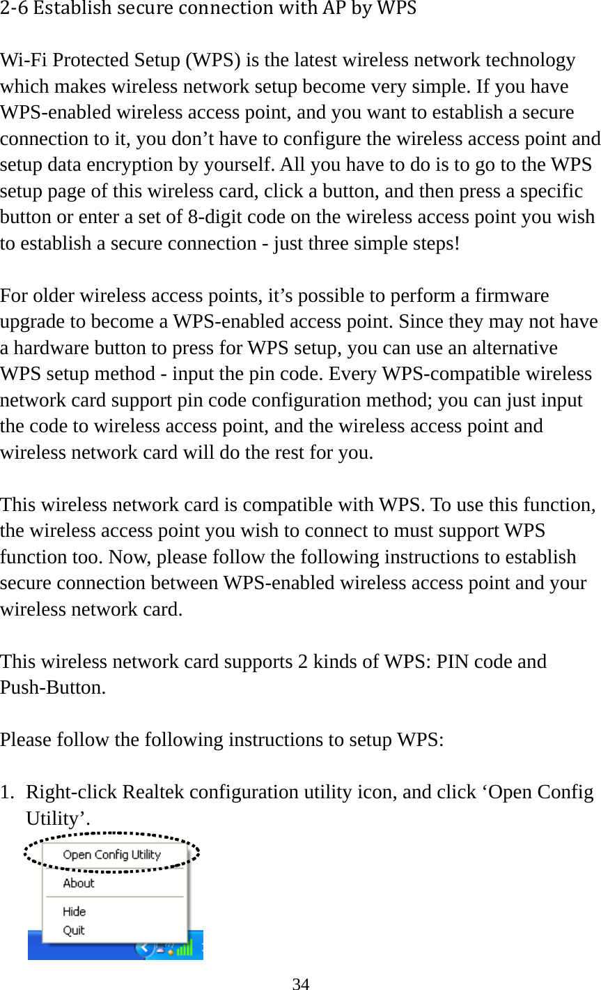 34  2‐6EstablishsecureconnectionwithAPbyWPSWi-Fi Protected Setup (WPS) is the latest wireless network technology which makes wireless network setup become very simple. If you have WPS-enabled wireless access point, and you want to establish a secure connection to it, you don’t have to configure the wireless access point and setup data encryption by yourself. All you have to do is to go to the WPS setup page of this wireless card, click a button, and then press a specific button or enter a set of 8-digit code on the wireless access point you wish to establish a secure connection - just three simple steps!    For older wireless access points, it’s possible to perform a firmware upgrade to become a WPS-enabled access point. Since they may not have a hardware button to press for WPS setup, you can use an alternative WPS setup method - input the pin code. Every WPS-compatible wireless network card support pin code configuration method; you can just input the code to wireless access point, and the wireless access point and wireless network card will do the rest for you.  This wireless network card is compatible with WPS. To use this function, the wireless access point you wish to connect to must support WPS function too. Now, please follow the following instructions to establish secure connection between WPS-enabled wireless access point and your wireless network card.  This wireless network card supports 2 kinds of WPS: PIN code and Push-Button.   Please follow the following instructions to setup WPS:  1. Right-click Realtek configuration utility icon, and click ‘Open Config Utility’.  