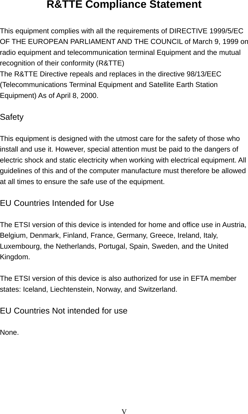 V  R&amp;TTE Compliance Statement  This equipment complies with all the requirements of DIRECTIVE 1999/5/EC OF THE EUROPEAN PARLIAMENT AND THE COUNCIL of March 9, 1999 on radio equipment and telecommunication terminal Equipment and the mutual recognition of their conformity (R&amp;TTE) The R&amp;TTE Directive repeals and replaces in the directive 98/13/EEC (Telecommunications Terminal Equipment and Satellite Earth Station Equipment) As of April 8, 2000.  Safety  This equipment is designed with the utmost care for the safety of those who install and use it. However, special attention must be paid to the dangers of electric shock and static electricity when working with electrical equipment. All guidelines of this and of the computer manufacture must therefore be allowed at all times to ensure the safe use of the equipment.  EU Countries Intended for Use    The ETSI version of this device is intended for home and office use in Austria, Belgium, Denmark, Finland, France, Germany, Greece, Ireland, Italy, Luxembourg, the Netherlands, Portugal, Spain, Sweden, and the United Kingdom.  The ETSI version of this device is also authorized for use in EFTA member states: Iceland, Liechtenstein, Norway, and Switzerland.  EU Countries Not intended for use    None.  