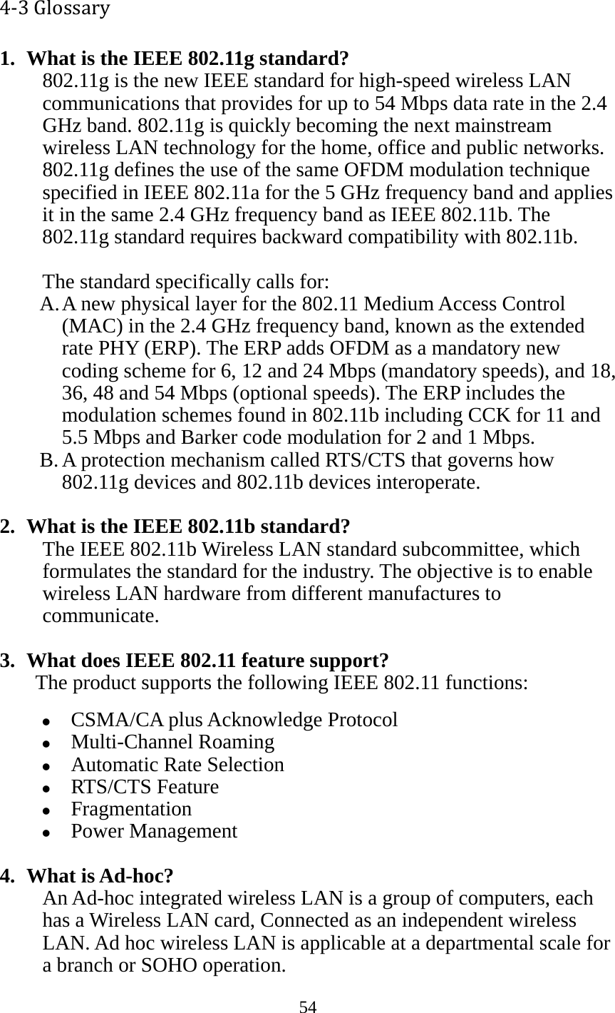 54  4‐3Glossary1. What is the IEEE 802.11g standard? 802.11g is the new IEEE standard for high-speed wireless LAN communications that provides for up to 54 Mbps data rate in the 2.4 GHz band. 802.11g is quickly becoming the next mainstream wireless LAN technology for the home, office and public networks.   802.11g defines the use of the same OFDM modulation technique specified in IEEE 802.11a for the 5 GHz frequency band and applies it in the same 2.4 GHz frequency band as IEEE 802.11b. The 802.11g standard requires backward compatibility with 802.11b.  The standard specifically calls for:   A. A new physical layer for the 802.11 Medium Access Control (MAC) in the 2.4 GHz frequency band, known as the extended rate PHY (ERP). The ERP adds OFDM as a mandatory new coding scheme for 6, 12 and 24 Mbps (mandatory speeds), and 18, 36, 48 and 54 Mbps (optional speeds). The ERP includes the modulation schemes found in 802.11b including CCK for 11 and 5.5 Mbps and Barker code modulation for 2 and 1 Mbps. B. A protection mechanism called RTS/CTS that governs how 802.11g devices and 802.11b devices interoperate.  2. What is the IEEE 802.11b standard? The IEEE 802.11b Wireless LAN standard subcommittee, which formulates the standard for the industry. The objective is to enable wireless LAN hardware from different manufactures to communicate.  3. What does IEEE 802.11 feature support? The product supports the following IEEE 802.11 functions: z CSMA/CA plus Acknowledge Protocol z Multi-Channel Roaming z Automatic Rate Selection z RTS/CTS Feature z Fragmentation z Power Management  4. What is Ad-hoc? An Ad-hoc integrated wireless LAN is a group of computers, each has a Wireless LAN card, Connected as an independent wireless LAN. Ad hoc wireless LAN is applicable at a departmental scale for a branch or SOHO operation. 
