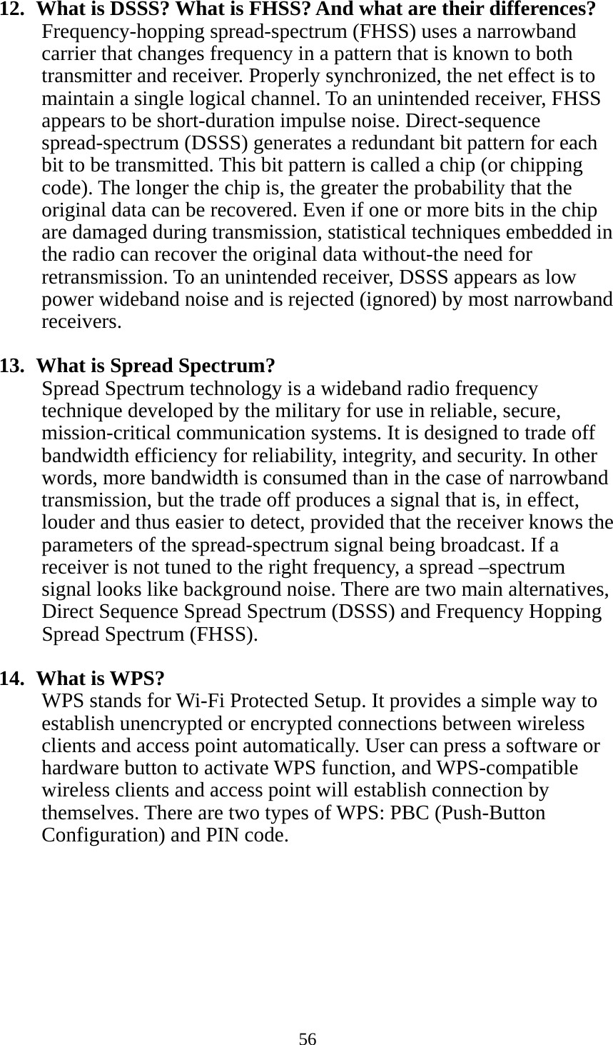 56  12.   What is DSSS? What is FHSS? And what are their differences? Frequency-hopping spread-spectrum (FHSS) uses a narrowband carrier that changes frequency in a pattern that is known to both transmitter and receiver. Properly synchronized, the net effect is to maintain a single logical channel. To an unintended receiver, FHSS appears to be short-duration impulse noise. Direct-sequence spread-spectrum (DSSS) generates a redundant bit pattern for each bit to be transmitted. This bit pattern is called a chip (or chipping code). The longer the chip is, the greater the probability that the original data can be recovered. Even if one or more bits in the chip are damaged during transmission, statistical techniques embedded in the radio can recover the original data without-the need for retransmission. To an unintended receiver, DSSS appears as low power wideband noise and is rejected (ignored) by most narrowband receivers.  13.   What is Spread Spectrum? Spread Spectrum technology is a wideband radio frequency technique developed by the military for use in reliable, secure, mission-critical communication systems. It is designed to trade off bandwidth efficiency for reliability, integrity, and security. In other words, more bandwidth is consumed than in the case of narrowband transmission, but the trade off produces a signal that is, in effect, louder and thus easier to detect, provided that the receiver knows the parameters of the spread-spectrum signal being broadcast. If a receiver is not tuned to the right frequency, a spread –spectrum signal looks like background noise. There are two main alternatives, Direct Sequence Spread Spectrum (DSSS) and Frequency Hopping Spread Spectrum (FHSS).  14.  What is WPS? WPS stands for Wi-Fi Protected Setup. It provides a simple way to establish unencrypted or encrypted connections between wireless clients and access point automatically. User can press a software or hardware button to activate WPS function, and WPS-compatible wireless clients and access point will establish connection by themselves. There are two types of WPS: PBC (Push-Button Configuration) and PIN code.  
