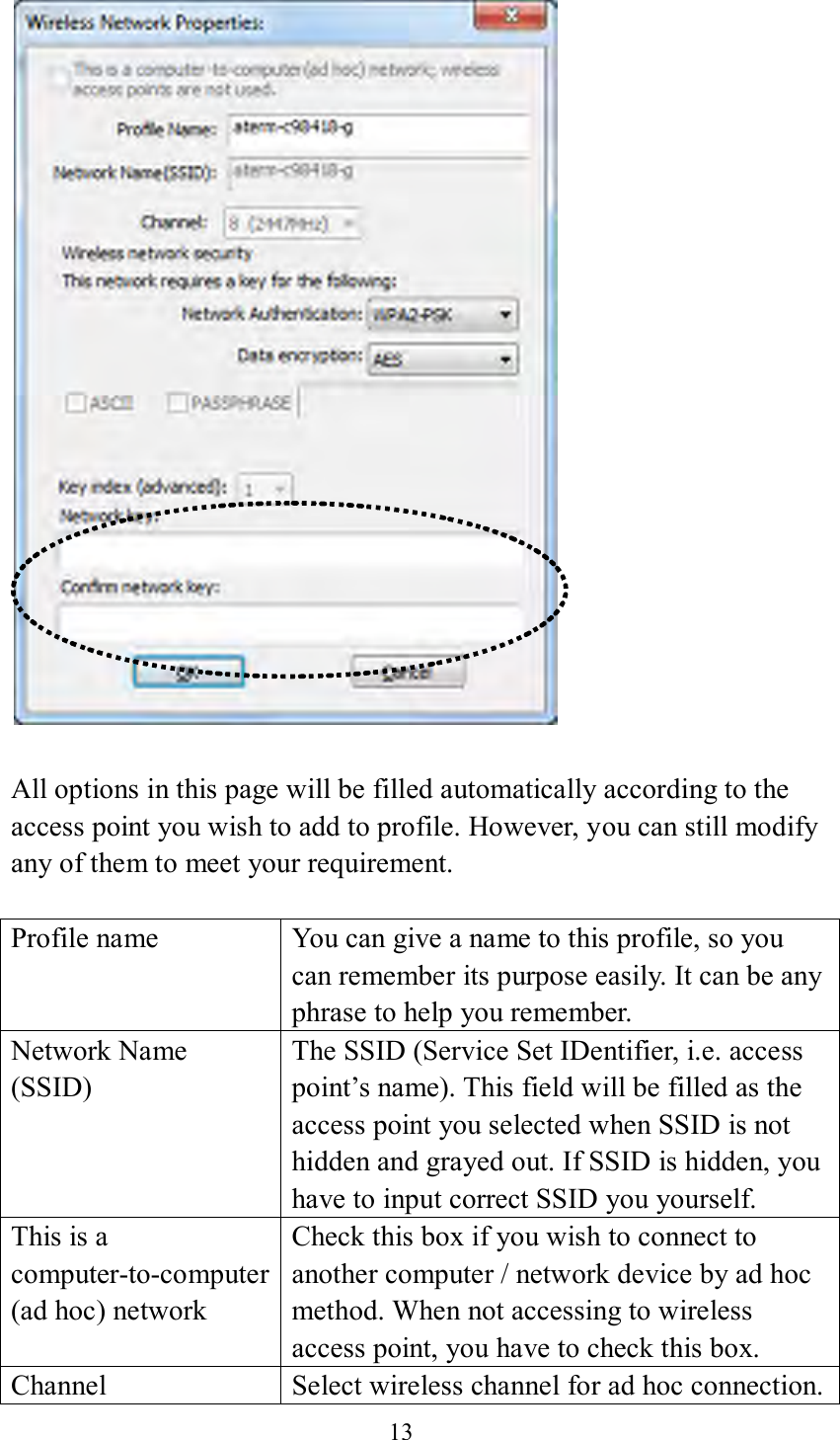 13    All options in this page will be filled automatically according to the access point you wish to add to profile. However, you can still modify any of them to meet your requirement.  Profile name You can give a name to this profile, so you can remember its purpose easily. It can be any phrase to help you remember. Network Name (SSID) The SSID (Service Set IDentifier, i.e. access point’s name). This field will be filled as the access point you selected when SSID is not hidden and grayed out. If SSID is hidden, you have to input correct SSID you yourself. This is a computer-to-computer (ad hoc) network Check this box if you wish to connect to another computer / network device by ad hoc method. When not accessing to wireless access point, you have to check this box. Channel Select wireless channel for ad hoc connection. 