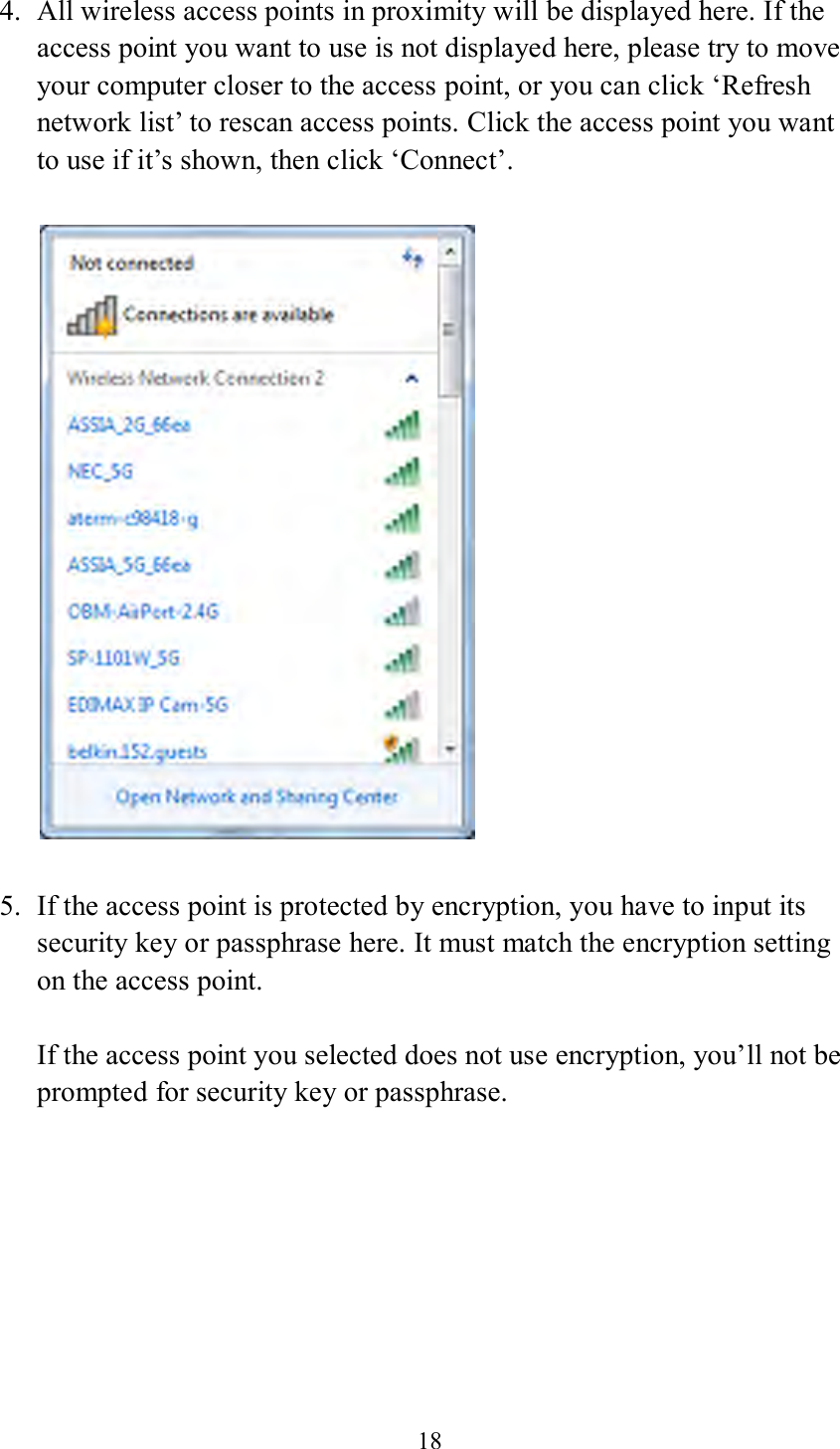 18  4. All wireless access points in proximity will be displayed here. If the access point you want to use is not displayed here, please try to move your computer closer to the access point, or you can click ‘Refresh network list’ to rescan access points. Click the access point you want to use if it’s shown, then click ‘Connect’.    5. If the access point is protected by encryption, you have to input its security key or passphrase here. It must match the encryption setting on the access point.  If the access point you selected does not use encryption, you’ll not be prompted for security key or passphrase. 