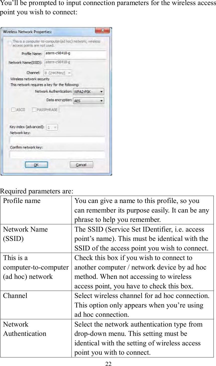 22  You’ll be prompted to input connection parameters for the wireless access point you wish to connect:    Required parameters are: Profile name You can give a name to this profile, so you can remember its purpose easily. It can be any phrase to help you remember. Network Name (SSID) The SSID (Service Set IDentifier, i.e. access point’s name). This must be identical with the SSID of the access point you wish to connect. This is a computer-to-computer (ad hoc) network Check this box if you wish to connect to another computer / network device by ad hoc method. When not accessing to wireless access point, you have to check this box. Channel Select wireless channel for ad hoc connection. This option only appears when you’re using ad hoc connection. Network   Authentication Select the network authentication type from drop-down menu. This setting must be identical with the setting of wireless access point you with to connect. 