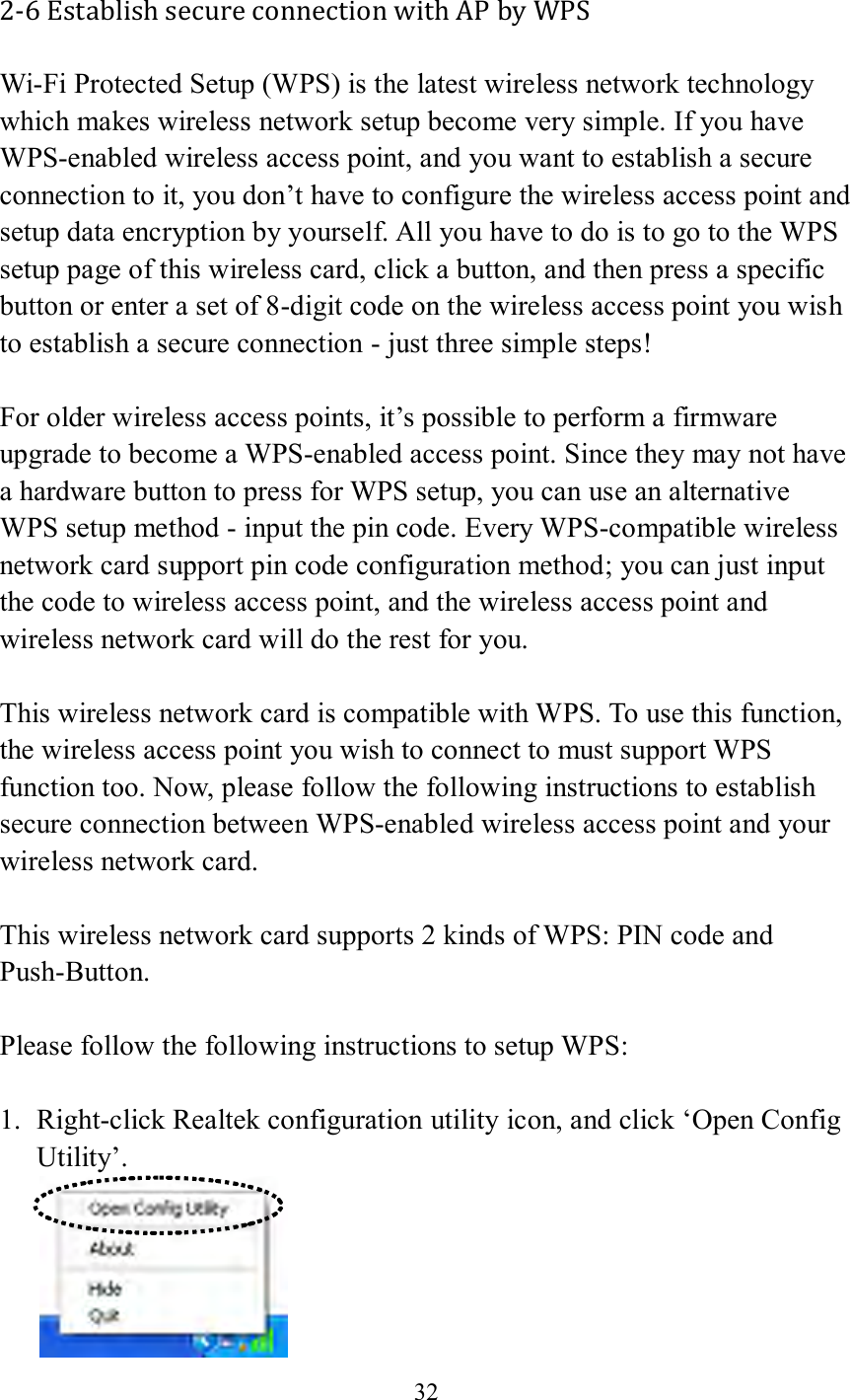 32  2-6 Establish secure connection with AP by WPS Wi-Fi Protected Setup (WPS) is the latest wireless network technology which makes wireless network setup become very simple. If you have WPS-enabled wireless access point, and you want to establish a secure connection to it, you don’t have to configure the wireless access point and setup data encryption by yourself. All you have to do is to go to the WPS setup page of this wireless card, click a button, and then press a specific button or enter a set of 8-digit code on the wireless access point you wish to establish a secure connection - just three simple steps!    For older wireless access points, it’s possible to perform a firmware upgrade to become a WPS-enabled access point. Since they may not have a hardware button to press for WPS setup, you can use an alternative WPS setup method - input the pin code. Every WPS-compatible wireless network card support pin code configuration method; you can just input the code to wireless access point, and the wireless access point and wireless network card will do the rest for you.  This wireless network card is compatible with WPS. To use this function, the wireless access point you wish to connect to must support WPS function too. Now, please follow the following instructions to establish secure connection between WPS-enabled wireless access point and your wireless network card.  This wireless network card supports 2 kinds of WPS: PIN code and Push-Button.    Please follow the following instructions to setup WPS:  1. Right-click Realtek configuration utility icon, and click ‘Open Config Utility’.  