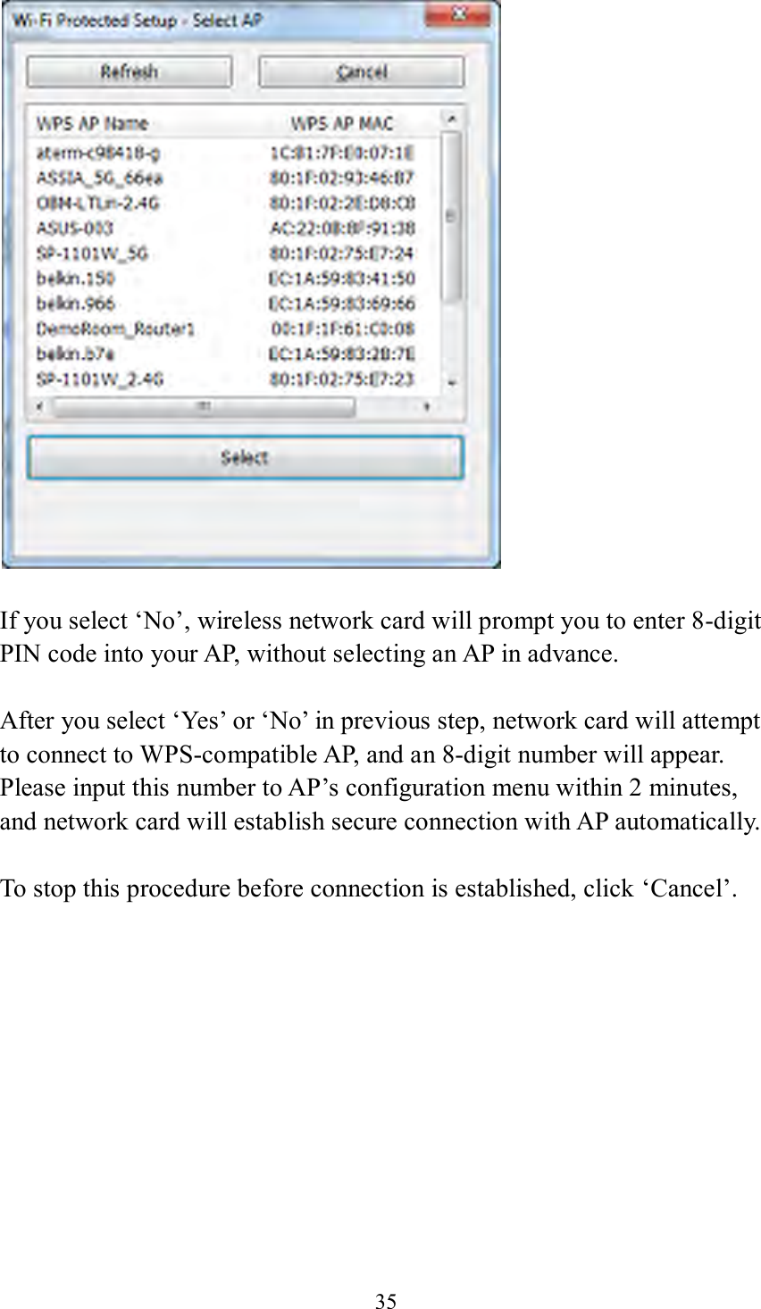 35      If you select ‘No’, wireless network card will prompt you to enter 8-digit PIN code into your AP, without selecting an AP in advance.  After you select ‘Yes’ or ‘No’ in previous step, network card will attempt to connect to WPS-compatible AP, and an 8-digit number will appear. Please input this number to AP’s configuration menu within 2 minutes, and network card will establish secure connection with AP automatically.  To stop this procedure before connection is established, click ‘Cancel’.  