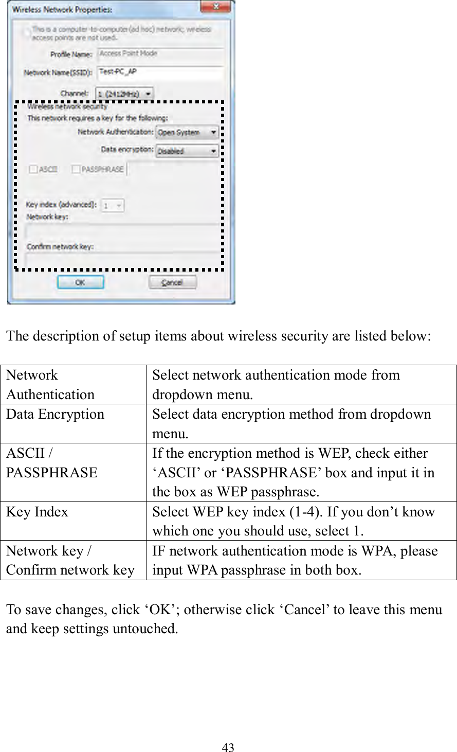 43    The description of setup items about wireless security are listed below:  Network Authentication Select network authentication mode from dropdown menu. Data Encryption Select data encryption method from dropdown menu. ASCII / PASSPHRASE If the encryption method is WEP, check either ‘ASCII’ or ‘PASSPHRASE’ box and input it in the box as WEP passphrase. Key Index Select WEP key index (1-4). If you don’t know which one you should use, select 1. Network key / Confirm network key IF network authentication mode is WPA, please input WPA passphrase in both box.  To save changes, click ‘OK’; otherwise click ‘Cancel’ to leave this menu and keep settings untouched.      