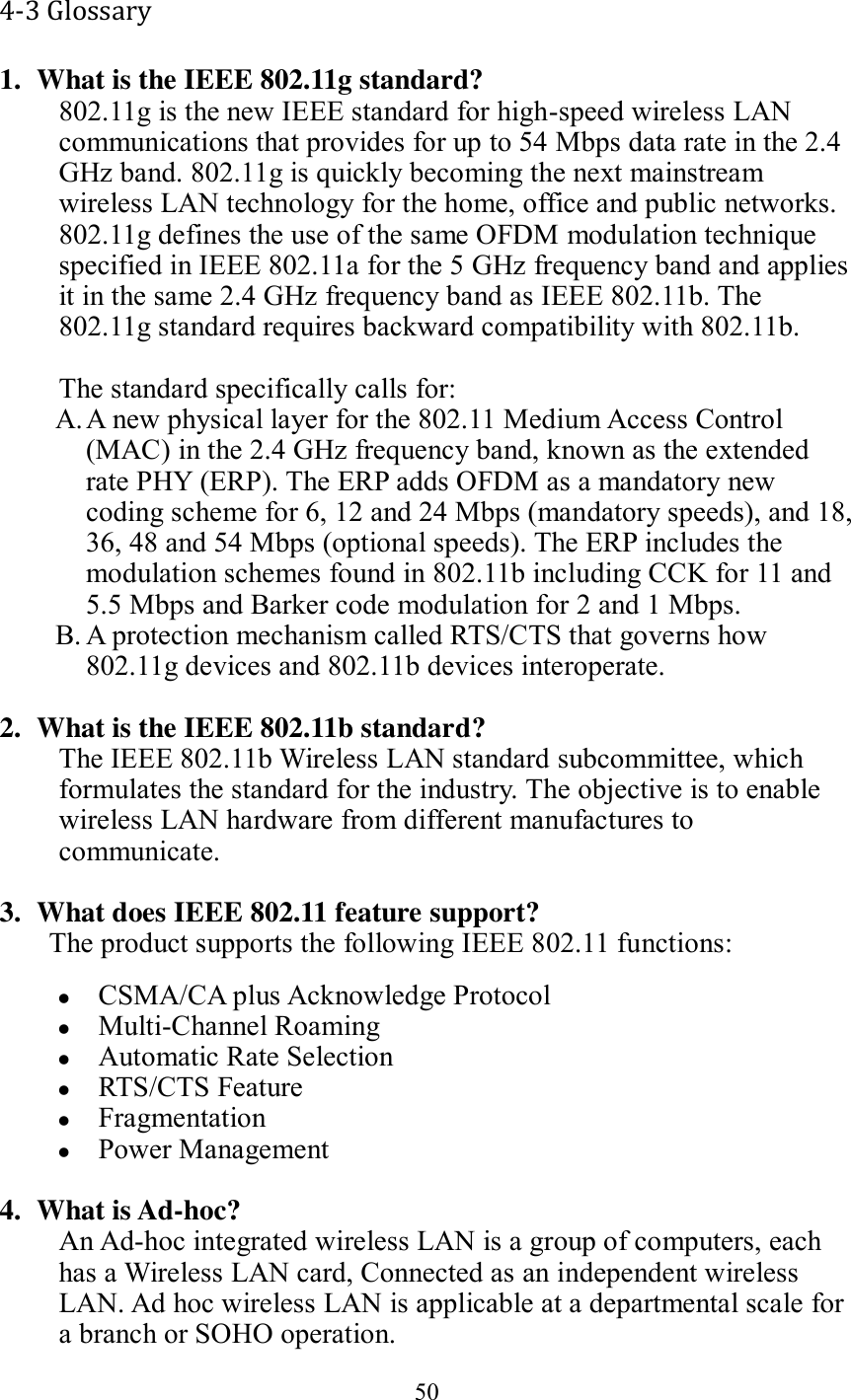 50  4-3 Glossary 1. What is the IEEE 802.11g standard? 802.11g is the new IEEE standard for high-speed wireless LAN communications that provides for up to 54 Mbps data rate in the 2.4 GHz band. 802.11g is quickly becoming the next mainstream wireless LAN technology for the home, office and public networks.   802.11g defines the use of the same OFDM modulation technique specified in IEEE 802.11a for the 5 GHz frequency band and applies it in the same 2.4 GHz frequency band as IEEE 802.11b. The 802.11g standard requires backward compatibility with 802.11b.  The standard specifically calls for:   A. A new physical layer for the 802.11 Medium Access Control (MAC) in the 2.4 GHz frequency band, known as the extended rate PHY (ERP). The ERP adds OFDM as a mandatory new coding scheme for 6, 12 and 24 Mbps (mandatory speeds), and 18, 36, 48 and 54 Mbps (optional speeds). The ERP includes the modulation schemes found in 802.11b including CCK for 11 and 5.5 Mbps and Barker code modulation for 2 and 1 Mbps. B. A protection mechanism called RTS/CTS that governs how 802.11g devices and 802.11b devices interoperate.  2. What is the IEEE 802.11b standard? The IEEE 802.11b Wireless LAN standard subcommittee, which formulates the standard for the industry. The objective is to enable wireless LAN hardware from different manufactures to communicate.  3. What does IEEE 802.11 feature support? The product supports the following IEEE 802.11 functions:  CSMA/CA plus Acknowledge Protocol  Multi-Channel Roaming  Automatic Rate Selection  RTS/CTS Feature  Fragmentation  Power Management  4. What is Ad-hoc? An Ad-hoc integrated wireless LAN is a group of computers, each has a Wireless LAN card, Connected as an independent wireless LAN. Ad hoc wireless LAN is applicable at a departmental scale for a branch or SOHO operation. 