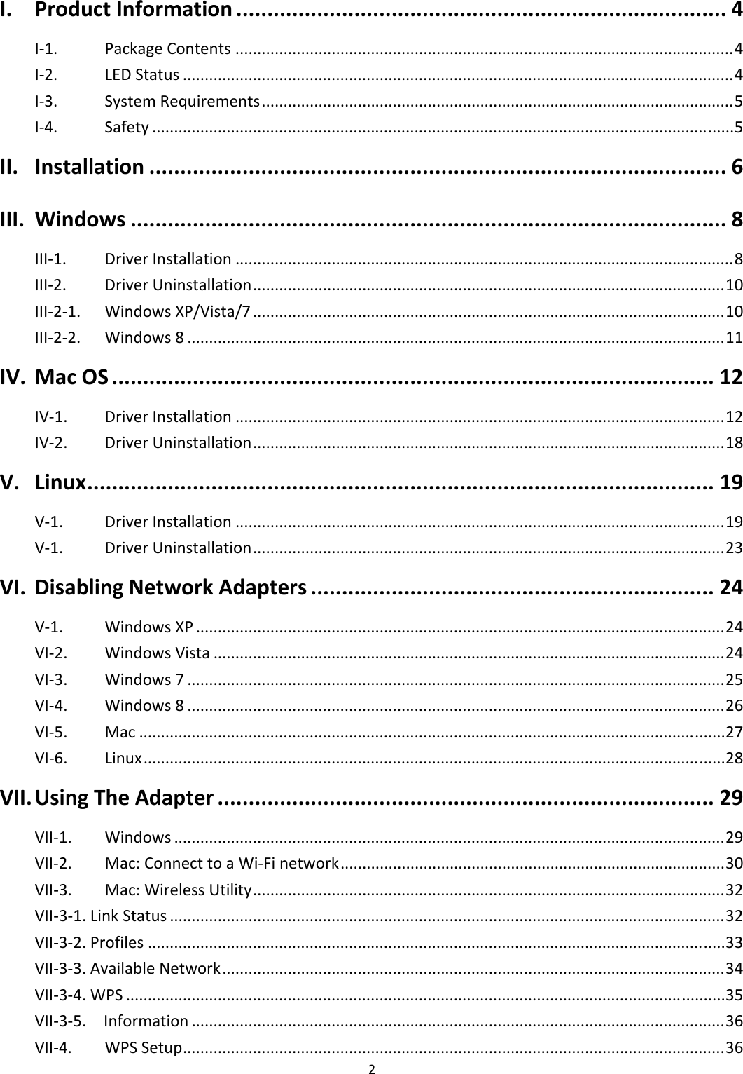 2I.ProductInformation...............................................................................4I‐1.PackageContents..................................................................................................................4I‐2.LEDStatus..............................................................................................................................4I‐3.SystemRequirements............................................................................................................5I‐4.Safety.....................................................................................................................................5II.Installation.............................................................................................6III.Windows................................................................................................8III‐1.DriverInstallation..................................................................................................................8III‐2.DriverUninstallation............................................................................................................10III‐2‐1.WindowsXP/Vista/7............................................................................................................10III‐2‐2.Windows8...........................................................................................................................11IV.MacOS.................................................................................................12IV‐1.DriverInstallation................................................................................................................12IV‐2.DriverUninstallation............................................................................................................18V.Linux.....................................................................................................19V‐1.DriverInstallation................................................................................................................19V‐1.DriverUninstallation............................................................................................................23VI.DisablingNetworkAdapters.................................................................24V‐1.WindowsXP.........................................................................................................................24VI‐2.WindowsVista.....................................................................................................................24VI‐3.Windows7...........................................................................................................................25VI‐4.Windows8...........................................................................................................................26VI‐5.Mac......................................................................................................................................27VI‐6.Linux.....................................................................................................................................28VII.UsingTheAdapter................................................................................29VII‐1.Windows..............................................................................................................................29VII‐2.Mac:ConnecttoaWi‐Finetwork........................................................................................30VII‐3.Mac:WirelessUtility............................................................................................................32VII‐3‐1.LinkStatus...............................................................................................................................32VII‐3‐2.Profiles....................................................................................................................................33VII‐3‐3.AvailableNetwork...................................................................................................................34VII‐3‐4.WPS.........................................................................................................................................35VII‐3‐5.Information..........................................................................................................................36VII‐4.WPSSetup............................................................................................................................36