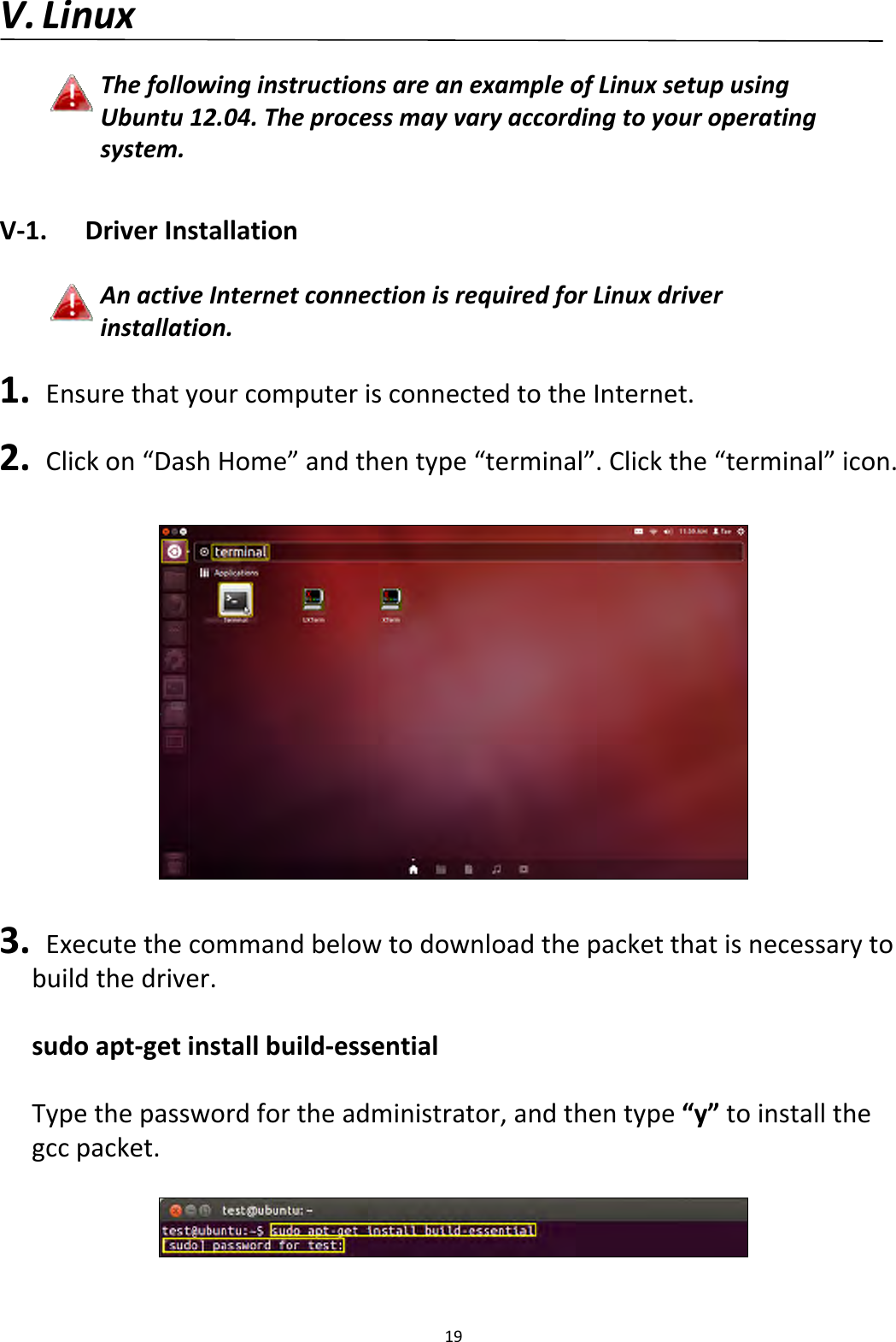 19V. LinuxThefollowinginstructionsareanexampleofLinuxsetupusingUbuntu12.04.Theprocessmayvaryaccordingtoyouroperatingsystem.V‐1.DriverInstallationAnactiveInternetconnectionisrequiredforLinuxdriverinstallation.1. EnsurethatyourcomputerisconnectedtotheInternet.2. Clickon“DashHome”andthentype“terminal”.Clickthe“terminal”icon.3. Executethecommandbelowtodownloadthepacketthatisnecessarytobuildthedriver.sudoapt‐getinstallbuild‐essentialTypethepasswordfortheadministrator,andthentype“y”toinstallthegccpacket.