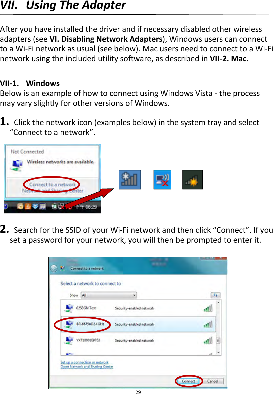 29VII. UsingTheAdapterAfteryouhaveinstalledthedriverandifnecessarydisabledotherwirelessadapters(seeVI.DisablingNetworkAdapters),WindowsuserscanconnecttoaWi‐Finetworkasusual(seebelow).MacusersneedtoconnecttoaWi‐Finetworkusingtheincludedutilitysoftware,asdescribedinVII‐2.Mac.VII‐1.WindowsBelowisanexampleofhowtoconnectusingWindowsVista‐theprocessmayvaryslightlyforotherversionsofWindows.1. Clickthenetworkicon(examplesbelow)inthesystemtrayandselect“Connecttoanetwork”.2. SearchfortheSSIDofyourWi‐Finetworkandthenclick“Connect”.Ifyousetapasswordforyournetwork,youwillthenbepromptedtoenterit.