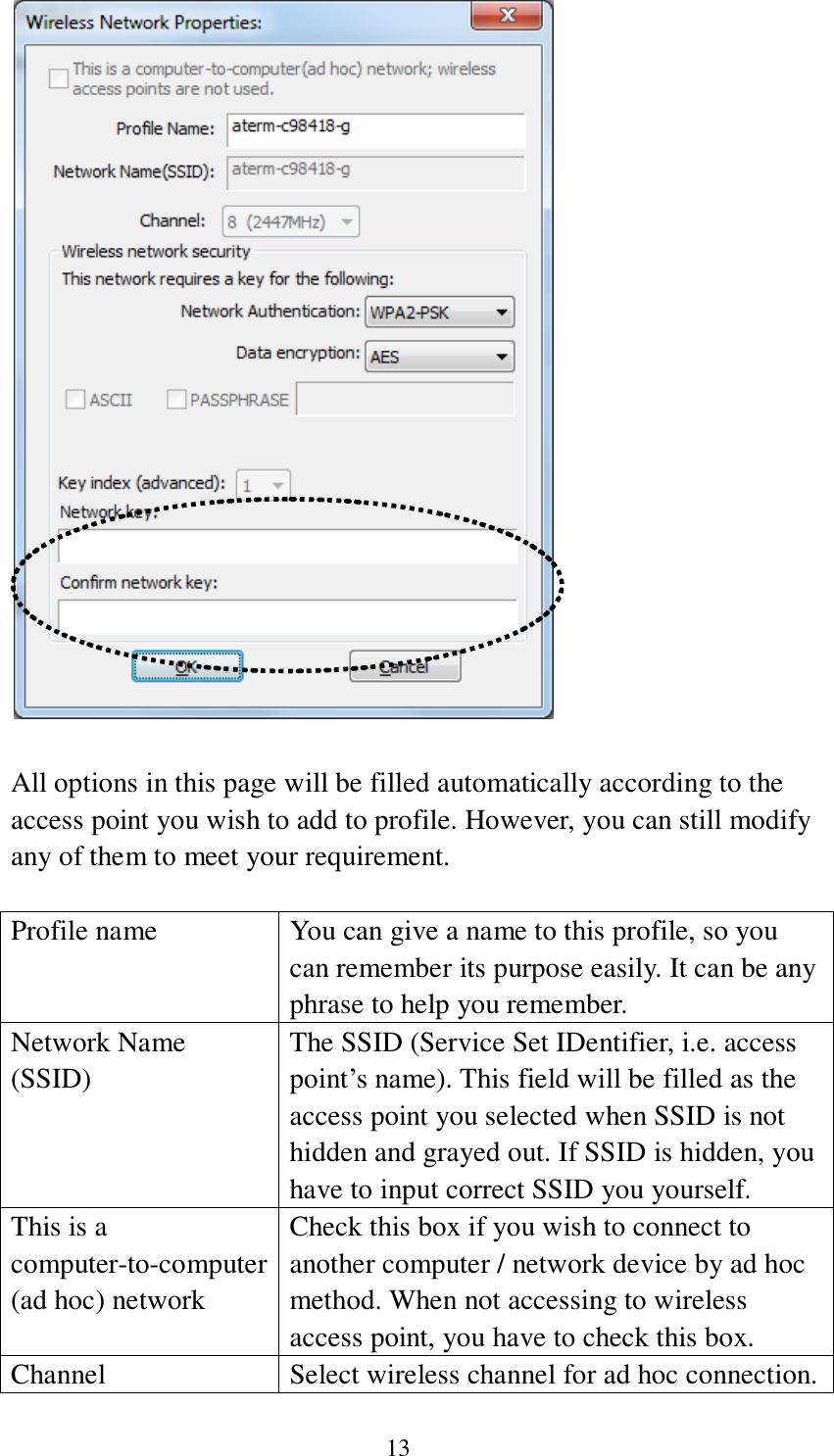  13   All options in this page will be filled automatically according to the access point you wish to add to profile. However, you can still modify any of them to meet your requirement.  Profile name You can give a name to this profile, so you can remember its purpose easily. It can be any phrase to help you remember. Network Name (SSID) The SSID (Service Set IDentifier, i.e. access point’s name). This field will be filled as the access point you selected when SSID is not hidden and grayed out. If SSID is hidden, you have to input correct SSID you yourself. This is a computer-to-computer (ad hoc) network Check this box if you wish to connect to another computer / network device by ad hoc method. When not accessing to wireless access point, you have to check this box. Channel Select wireless channel for ad hoc connection. 